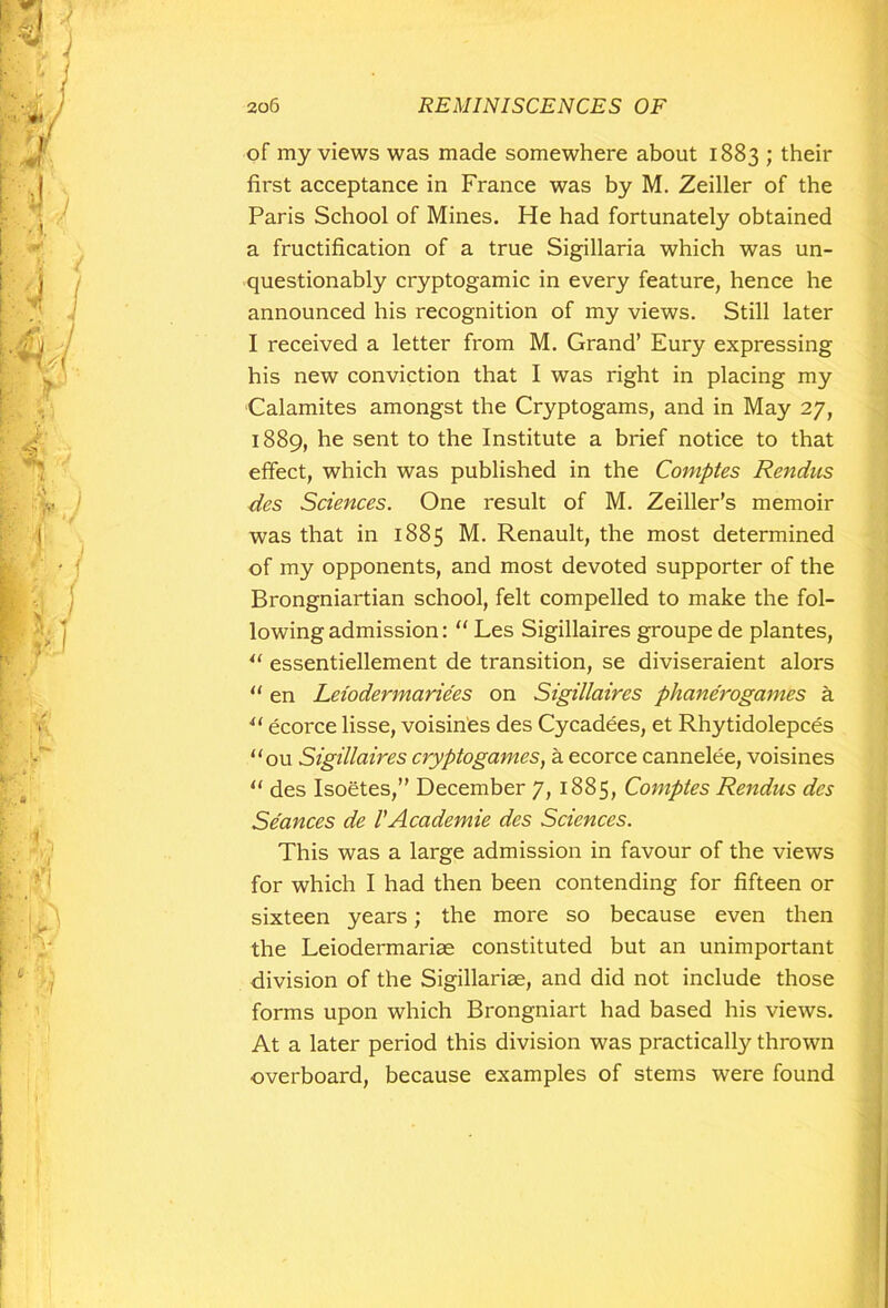 of my views was made somewhere about 1883 ; their first acceptance in France was by M. Zeiller of the Paris School of Mines. He had fortunately obtained a fructification of a true Sigillaria which was un- questionably cryptogamic in every feature, hence he announced his recognition of my views. Still later I received a letter from M. Grand’ Eury expressing his new conviction that I was right in placing my Calamites amongst the Cryptogams, and in May 27, 1889, he sent to the Institute a brief notice to that effect, which was published in the Comptes Rencins des Sciences. One result of M. Zeiller’s memoir was that in 1885 M. Renault, the most determined of my opponents, and most devoted supporter of the Brongniartian school, felt compelled to make the fol- lowing admission: “ Les Sigillaires groupe de plantes, u essentiellement de transition, se diviseraient alors “ en Leiodermariees on Sigillaires phanerogamks a u ecorce lisse, voisin'es des Cycadees, et Rhytidolepces ou Sigillaires cryptogames, a ecorce cannelee, voisines  des Isoetes,” December 7, 1885, Comptes Rendus des Seances de 1'Academic des Sciences. This was a large admission in favour of the views for which I had then been contending for fifteen or sixteen years; the more so because even then the Leiodermariae constituted but an unimportant division of the Sigillariae, and did not include those forms upon which Brongniart had based his views. At a later period this division was practically thrown overboard, because examples of stems were found