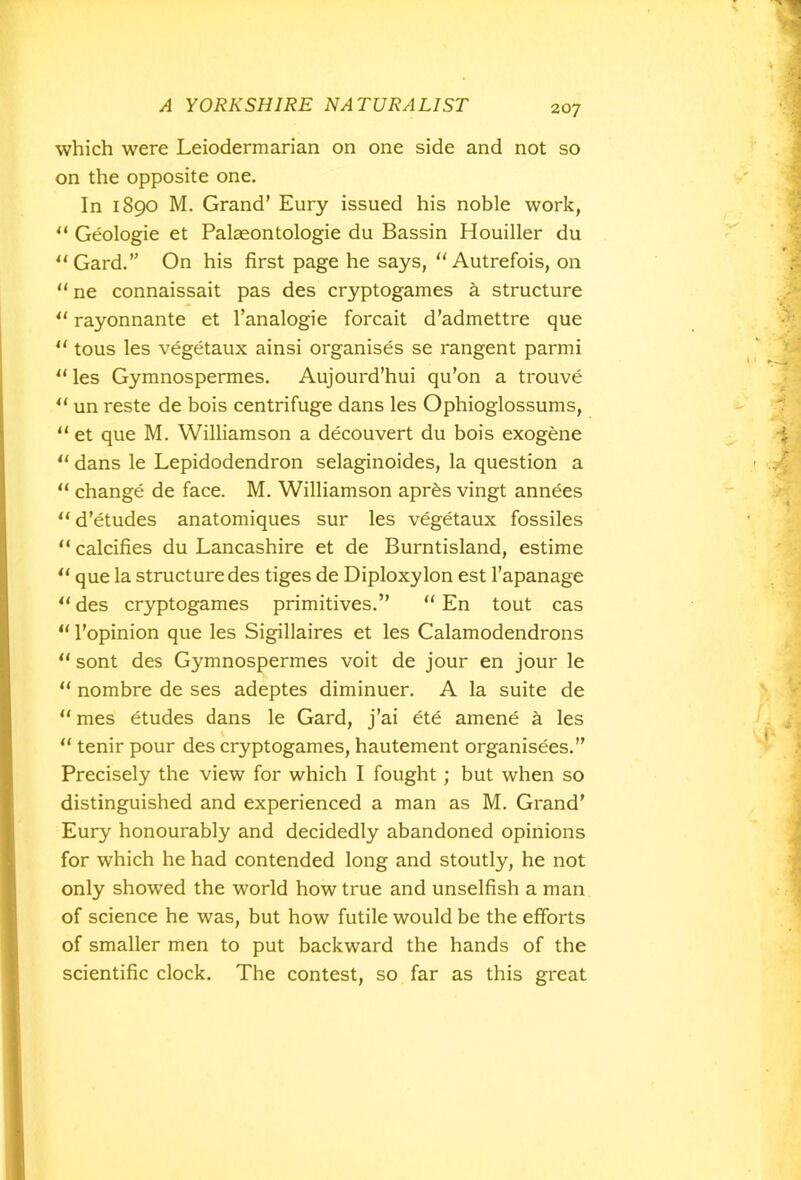 which were Leiodermarian on one side and not so on the opposite one. In 1890 M. Grand’ Eury issued his noble work, “ Geologie et Palaeontologie du Bassin Houiller du “Gard.” On his first page he says, “Autrefois, on “ ne connaissait pas des cryptogames k structure “ rayonnante et l’analogie forcait d’admettre que “ tous les vegetaux ainsi organises se rangent parmi “ les Gymnospermes. Aujourd’hui qu’on a trouve u un reste de bois centrifuge dans les Ophioglossums, “ et que M. Williamson a decouvert du bois exogene u dans le Lepidodendron selaginoides, la question a “ change de face. M. Williamson apres vingt annees u d’etudes anatomiques sur les vegetaux fossiles “ calcifies du Lancashire et de Burntisland, estime “ que la structure des tiges de Diploxylon est l’apanage “ des cryptogames primitives.” “ En tout cas “ l’opinion que les Sigillaires et les Calamodendrons “ sont des Gymnospermes voit de jour en jour le  nombre de ses adeptes diminuer. A la suite de “ mes etudes dans le Gard, j’ai ete amene a les “ tenir pour des cryptogames, hautement organisees.” Precisely the view for which I fought; but when so distinguished and experienced a man as M. Grand’ Eury honourably and decidedly abandoned opinions for which he had contended long and stoutly, he not only showed the world how true and unselfish a man of science he was, but how futile would be the efforts of smaller men to put backward the hands of the scientific clock. The contest, so far as this great