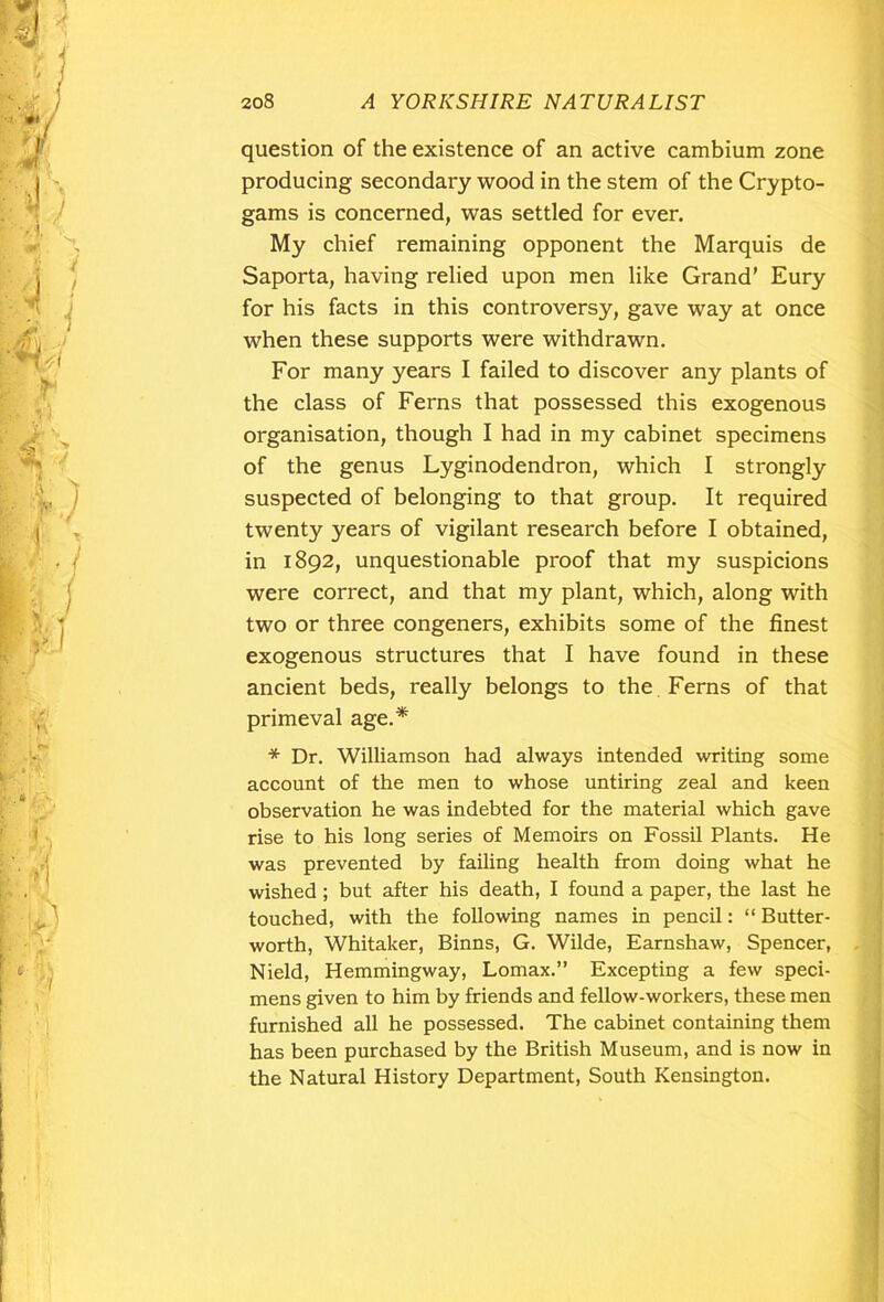 question of the existence of an active cambium zone producing secondary wood in the stem of the Crypto- gams is concerned, was settled for ever. My chief remaining opponent the Marquis de Saporta, having relied upon men like Grand’ Eury for his facts in this controversy, gave way at once when these supports were withdrawn. For many years I failed to discover any plants of the class of Ferns that possessed this exogenous organisation, though I had in my cabinet specimens of the genus Lyginodendron, which I strongly suspected of belonging to that group. It required twenty years of vigilant research before I obtained, in 1892, unquestionable proof that my suspicions were correct, and that my plant, which, along with two or three congeners, exhibits some of the finest exogenous structures that I have found in these ancient beds, really belongs to the Ferns of that primeval age.* * Dr. Williamson had always intended writing some account of the men to whose untiring zeal and keen observation he was indebted for the material which gave rise to his long series of Memoirs on Fossil Plants. He was prevented by failing health from doing what he wished; but after his death, I found a paper, the last he touched, with the following names in pencil: “Butter- worth, Whitaker, Binns, G. Wilde, Earnshaw, Spencer, Nield, Hemmingway, Lomax.” Excepting a few speci- mens given to him by friends and fellow-workers, these men furnished all he possessed. The cabinet containing them has been purchased by the British Museum, and is now in the Natural History Department, South Kensington.