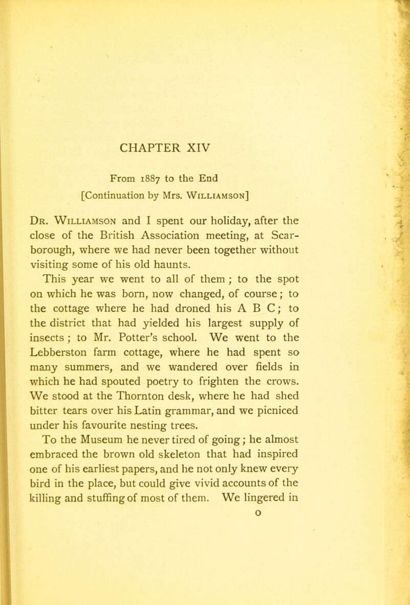 CHAPTER XIV From 1887 to the End [Continuation by Mrs. Williamson] Dr. Williamson and I spent our holiday, after the close of the British Association meeting, at Scar- borough, where we had never been together without visiting some of his old haunts. This year we went to all of them ; to the spot on which he was born, now changed, of course; to the cottage where he had droned his ABC; to the district that had yielded his largest supply of insects ; to Mr. Potter’s school. We went to the Lebberston farm cottage, where he had spent so many summers, and we wandered over fields in which he had spouted poetry to frighten the crows. We stood at the Thornton desk, where he had shed bitter tears over his Latin grammar, and we picniced under his favourite nesting trees. To the Museum he never tired of going; he almost embraced the brown old skeleton that had inspired one of his earliest papers, and he not only knew every bird in the place, but could give vivid accounts of the killing and stuffing of most of them. We lingered in o