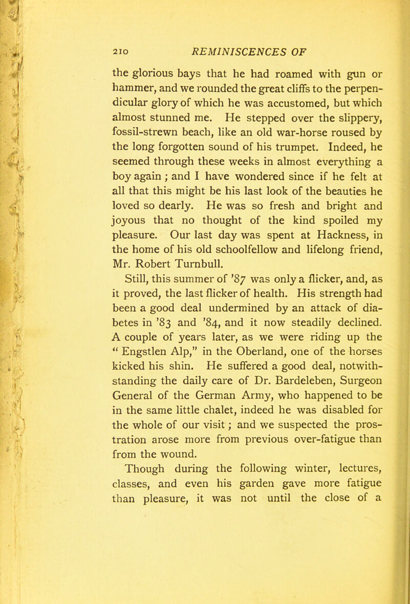 the glorious bays that he had roamed with gun or hammer, and we rounded the great cliffs to the perpen- dicular glory of which he was accustomed, but which almost stunned me. He stepped over the slippery, fossil-strewn beach, like an old war-horse roused by the long forgotten sound of his trumpet. Indeed, he seemed through these weeks in almost everything a boy again ; and I have wondered since if he felt at all that this might be his last look of the beauties he loved so dearly. He was so fresh and bright and joyous that no thought of the kind spoiled my pleasure. Our last day was spent at Hackness, in the home of his old schoolfellow and lifelong friend, Mr. Robert Turnbull. Still, this summer of '87 was only a flicker, and, as it proved, the last flicker of health. His strength had been a good deal undermined by an attack of dia- betes in ’83 and ’84, and it now steadily declined. A couple of years later, as we were riding up the u Engstlen Alp,” in the Oberland, one of the horses kicked his shin. He suffered a good deal, notwith- standing the daily care of Dr. Bardeleben, Surgeon General of the German Army, who happened to be in the same little chalet, indeed he was disabled for the whole of our visit; and we suspected the pros- tration arose more from previous over-fatigue than from the wound. Though during the following winter, lectures, classes, and even his garden gave more fatigue than pleasure, it was not until the close of a