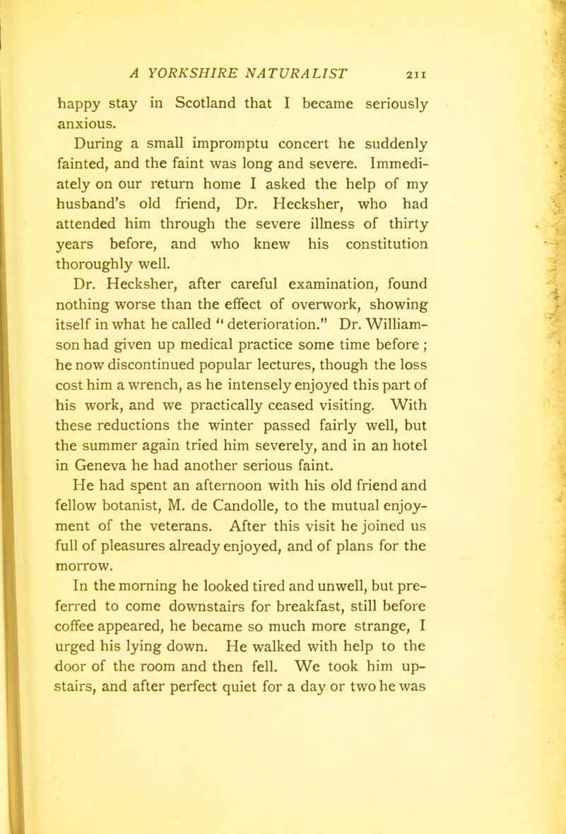 happy stay in Scotland that I became seriously anxious. During a small impromptu concert he suddenly fainted, and the faint was long and severe. Immedi- ately on our return home I asked the help of my husband’s old friend, Dr. Hecksher, who had attended him through the severe illness of thirty years before, and who knew his constitution thoroughly well. Dr. Hecksher, after careful examination, found nothing worse than the effect of overwork, showing itself in what he called “ deterioration.” Dr. William- son had given up medical practice some time before; he now discontinued popular lectures, though the loss cost him a wrench, as he intensely enjoyed this part of his work, and we practically ceased visiting. With these reductions the winter passed fairly well, but the summer again tried him severely, and in an hotel in Geneva he had another serious faint. He had spent an afternoon with his old friend and fellow botanist, M. de Candolle, to the mutual enjoy- ment of the veterans. After this visit he joined us full of pleasures already enjoyed, and of plans for the morrow. In the morning he looked tired and unwell, but pre- ferred to come downstairs for breakfast, still before coffee appeared, he became so much more strange, I urged his lying down. He walked with help to the door of the room and then fell. We took him up- stairs, and after perfect quiet for a day or two he was