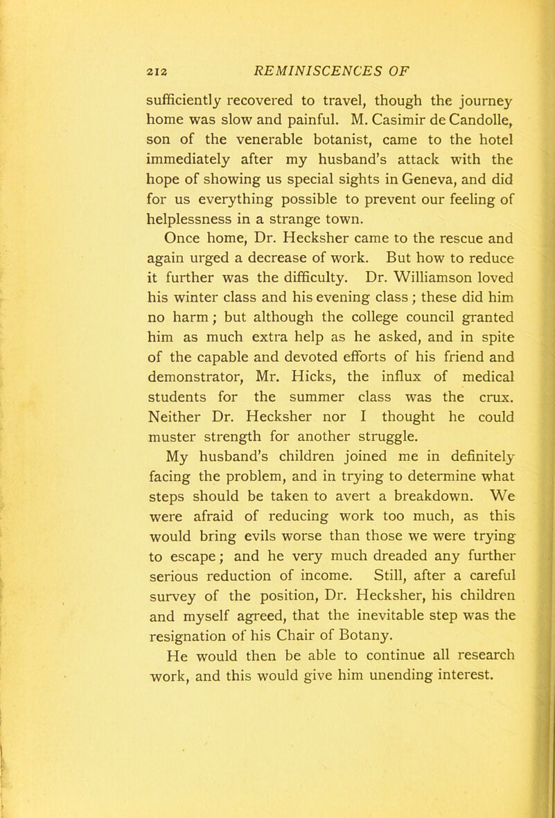 sufficiently recovered to travel, though the journey home was slow and painful. M. Casimir de Candolle, son of the venerable botanist, came to the hotel immediately after my husband’s attack with the hope of showing us special sights in Geneva, and did for us everything possible to prevent our feeling of helplessness in a strange town. Once home, Dr. Hecksher came to the rescue and again urged a decrease of work. But how to reduce it further was the difficulty. Dr. Williamson loved his winter class and his evening class; these did him no harm; but although the college council granted him as much extra help as he asked, and in spite of the capable and devoted efforts of his friend and demonstrator, Mr. Hicks, the influx of medical students for the summer class was the crux. Neither Dr. Hecksher nor I thought he could muster strength for another struggle. My husband’s children joined me in definitely facing the problem, and in trying to determine what steps should be taken to avert a breakdown. We were afraid of reducing work too much, as this would bring evils worse than those we were trying to escape; and he very much dreaded any further serious reduction of income. Still, after a careful survey of the position, Dr. Hecksher, his children and myself agreed, that the inevitable step was the resignation of his Chair of Botany. He would then be able to continue all research work, and this would give him unending interest.