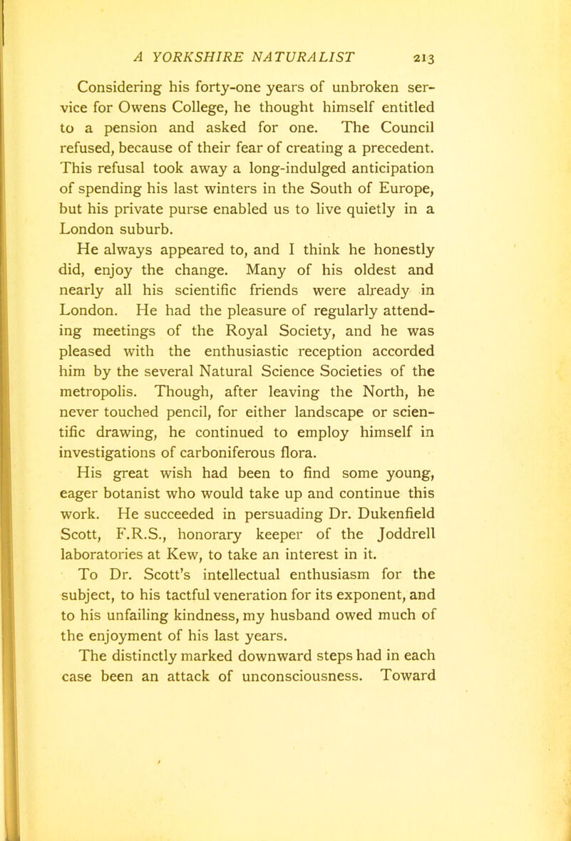 Considering his forty-one years of unbroken ser- vice for Owens College, he thought himself entitled to a pension and asked for one. The Council refused, because of their fear of creating a precedent. This refusal took away a long-indulged anticipation of spending his last winters in the South of Europe, but his private purse enabled us to live quietly in a London suburb. He always appeared to, and I think he honestly did, enjoy the change. Many of his oldest and nearly all his scientific friends were already in London. He had the pleasure of regularly attend- ing meetings of the Royal Society, and he was pleased with the enthusiastic reception accorded him by the several Natural Science Societies of the metropolis. Though, after leaving the North, he never touched pencil, for either landscape or scien- tific drawing, he continued to employ himself in investigations of carboniferous flora. His great wish had been to find some young, eager botanist who would take up and continue this work. He succeeded in persuading Dr. Dukenfield Scott, F.R.S., honorary keeper of the Joddrell laboratories at Kew, to take an interest in it. To Dr. Scott’s intellectual enthusiasm for the subject, to his tactful veneration for its exponent, and to his unfailing kindness, my husband owed much of the enjoyment of his last years. The distinctly marked downward steps had in each case been an attack of unconsciousness. Toward