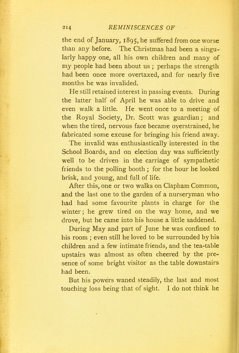 the end of January, 1895, he suffered from one worse than any before. The Christmas had been a singu- larly happy one, all his own children and many of my people had been about us ; perhaps the strength had been once more overtaxed, and for nearly five months he was invalided. He still retained interest in passing events. During the latter half of April he was able to drive and even walk a little. He went once to a meeting of the Royal Society, Dr. Scott was guardian; and when the tired, nervous face became overstrained, he fabricated some excuse for bringing his friend away. The invalid was enthusiastically interested in the School Boards, and on election day was sufficiently well to be driven in the carriage of sympathetic friends to the polling booth ; for the hour he looked brisk, and young, and full of life. After this, one or two walks on Clapham Common, and the last one to the garden of a nurseryman who had had some favourite plants in charge for the winter; he grew tired on the way home, and we drove, but he came into his house a little saddened. During May and part of June he was confined to his room ; even still he loved to be surrounded by his children and a few intimate friends, and the tea-table upstairs was almost as often cheered by the pre- sence of some bright visitor as the table downstairs had been. But his powers waned steadily, the last and most touching loss being that of sight. I do not think he