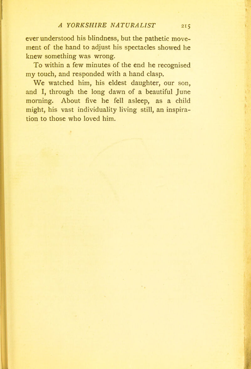 ever understood his blindness, but the pathetic move- ment of the hand to adjust his spectacles showed he knew something was wrong. To within a few minutes of the end he recognised my touch, and responded with a hand clasp. We watched him, his eldest daughter, our son, and I, through the long dawn of a beautiful June morning. About five he fell asleep, as a child might, his vast individuality living still, an inspira- tion to those who loved him.