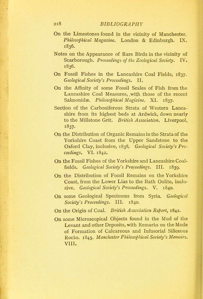 On the Limestones found in the vicinity of Manchester. Philosophical Magazine. London & Edinburgh. IX. 1836. Notes on the Appearance of Rare Birds in the vicinity of Scarborough. Proceedings of the Zoological Society. IV. 1836. On Fossil Fishes in the Lancashire Coal Fields, 1837. Geological Society's Proceedings. 11. On the Affinity of some Fossil Scales of Fish from the Lancashire Coal Measures, .with those of the recent Salmonidas. Philosophical Magizine. XI. 1837. Section of the Carboniferous Strata of Western Lanca- shire from its highest beds at Ardwick, down nearly to the Millstone Grit. British Association. Liverpool, 1837- On the Distribution of Organic Remains in the Strata of the Yorkshire Coast from the Upper Sandstone to the Oxford Clay, inclusive, 1838. Geological Society's Pro- ceedings. VI. 1842. On the Fossil Fishes of the Yorkshire and Lancashire Coal- fields. Geological Society's Proceedings. III. 1839. On the Distribution of Fossil Remains on the Yorkshire Coast, from the Lower Lias to the Bath Oolite, inclu- sive. Geological Society’s Proceedings. V. 1840. On some Geological Specimens from Syria. Geological Society's Proceedings. III. 1840. On the Origin of Coal. British Association Report, 1842. On some Microscopical Objects found in the Mud of the Levant and other Deposits, with Remarks on the Mode of Formation of Calcareous and Infusorial Siliceous Rocks. 1845. Manchester Philosophical Society's Memoirs. VIII.