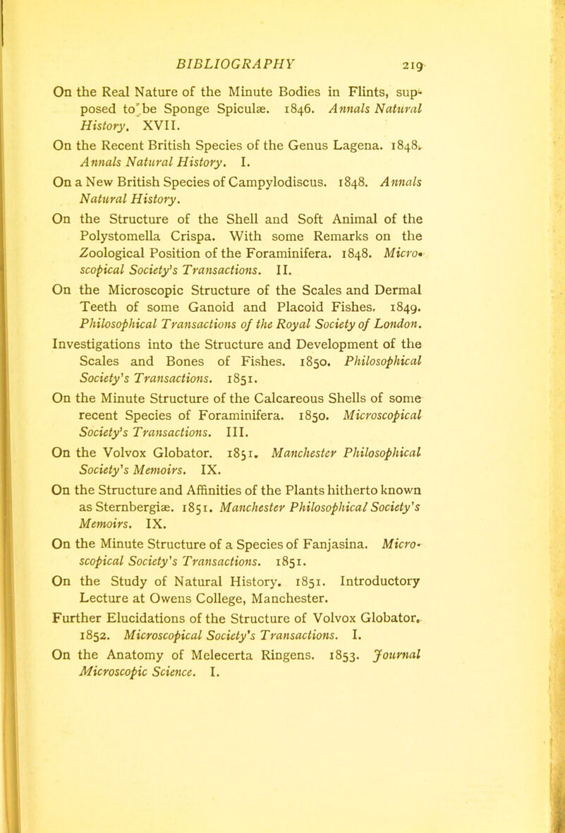 2ig On the Real Nature of the Minute Bodies in Flints, sup*- posed to'be Sponge Spiculse. 1846. Annals Natural History. XVII. On the Recent British Species of the Genus Lagena. 1848^ Annals Natural History. I. On a New British Species of Campylodiscus. 1848. Annals Natural History. On the Structure of the Shell and Soft Animal of the Polystomella Crispa. With some Remarks on the Zoological Position of the Foraminifera. 1848. Micro• scopical Society’s Transactions. II. On the Microscopic Structure of the Scales and Dermal Teeth of some Ganoid and Placoid Fishes, 1849. Philosophical Transactions of the Royal Society of London. Investigations into the Structure and Development of the Scales and Bones of Fishes. 1850. Philosophical Society’s Transactions. 1851. On the Minute Structure of the Calcareous Shells of some recent Species of Foraminifera. 1850. Microscopical Society’s Transactions. III. On the Volvox Globator. 1851. Manchester Philosophical Society’s Memoirs. IX. On the Structure and Affinities of the Plants hitherto known as Sternbergise. 1851. Manchester Philosophical Society's Memoirs. IX. On the Minute Structure of a Species of Fanjasina. Micro* scopical Society's Transactions. 1851. On the Study of Natural History. 1851. Introductory Lecture at Owens College, Manchester. Further Elucidations of the Structure of Volvox Globator. 1852. Microscopical Society’s Transactions. I. On the Anatomy of Melecerta Ringens. 1853. Journal Microscopic Science. I.