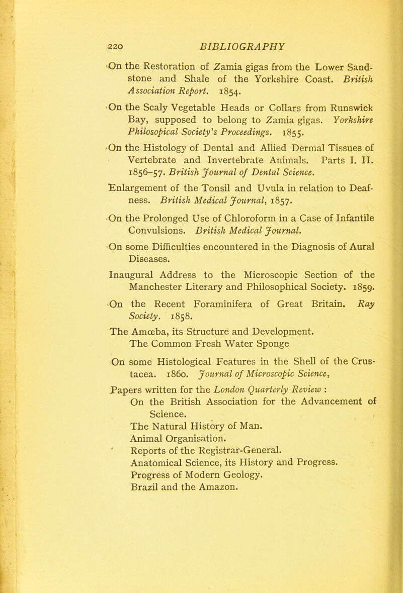 On the Restoration of Zamia gigas from the Lower Sand- stone and Shale of the Yorkshire Coast. British Association Report. 1854. On the Scaly Vegetable Heads or Collars from Runswick Bay, supposed to belong to Zamia gigas. Yorkshire Philosopical Society’s Proceedings. 1855. On the Histology of Dental and Allied Dermal Tissues of Vertebrate and Invertebrate Animals. Parts I. II. 1856-57. British Journal of Dental Science. Enlargement of the Tonsil and Uvula in relation to Deaf- ness. British Medical Journal, 1857. On the Prolonged Use of Chloroform in a Case of Infantile Convulsions. British Medical Journal. On some Difficulties encountered in the Diagnosis of Aural Diseases. Inaugural Address to the Microscopic Section of the Manchester Literary and Philosophical Society. 1859. On the Recent Foraminifera of Great Britain. Ray Society. 1858. The Amceba, its Structure and Development. The Common Fresh Water Sponge On some Histological Features in the Shell of the Crus- tacea. i860. Journal of Microscopic Science, Papers written for the London Quarterly Review : On the British Association for the Advancement of Science. The Natural History of Man. Animal Organisation. Reports of the Registrar-General. Anatomical Science, its History and Progress. Progress of Modern Geology. Brazil and the Amazon.