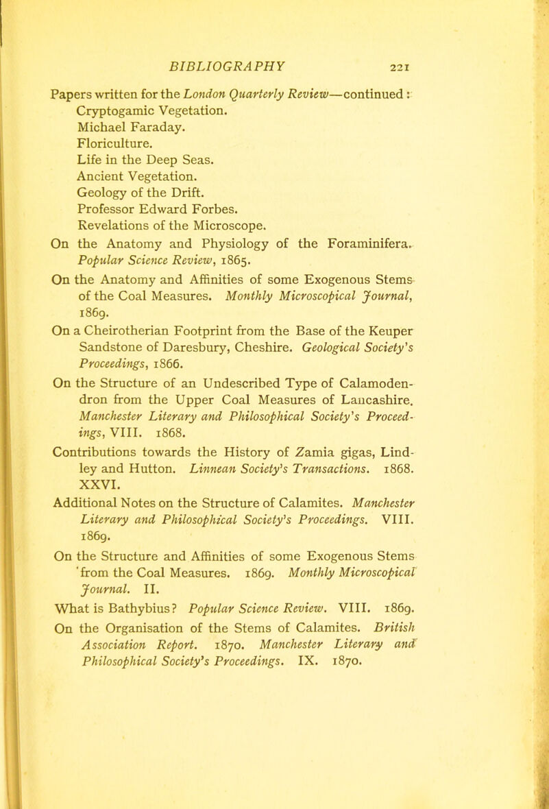 Papers written for the London Quarterly Review—continued : Cryptogamic Vegetation. Michael Faraday. Floriculture. Life in the Deep Seas. Ancient Vegetation. Geology of the Drift. Professor Edward Forbes. Revelations of the Microscope. On the Anatomy and Physiology of the Foraminifera. Popular Science Review, 1865. On the Anatomy and Affinities of some Exogenous Stems of the Coal Measures. Monthly Microscopical Journal, 1869. On a Cheirotherian Footprint from the Base of the Keuper Sandstone of Daresbury, Cheshire. Geological Society's Proceedings, 1866. On the Structure of an Undescribed Type of Calamoden- dron from the Upper Coal Measures of Lancashire. Manchester Literary and Philosophical Society’s Proceed- ings, VIII. 1868. Contributions towards the History of Zamia gigas, Lind- ley and Hutton. Linnean Society’s Transactions. 1868. XXVI. Additional Notes on the Structure of Calamites. Manchester Literary and Philosophical Society’s Proceedings. VIII. 1869. On the Structure and Affinities of some Exogenous Stems 'from the Coal Measures. 1869. Monthly Microscopical Journal. II. What is Bathybius? Popular Science Review. VIII. 1869. On the Organisation of the Stems of Calamites. British Association Report. 1870. Manchester Literary and Philosophical Society’s Proceedings. IX. 1870.