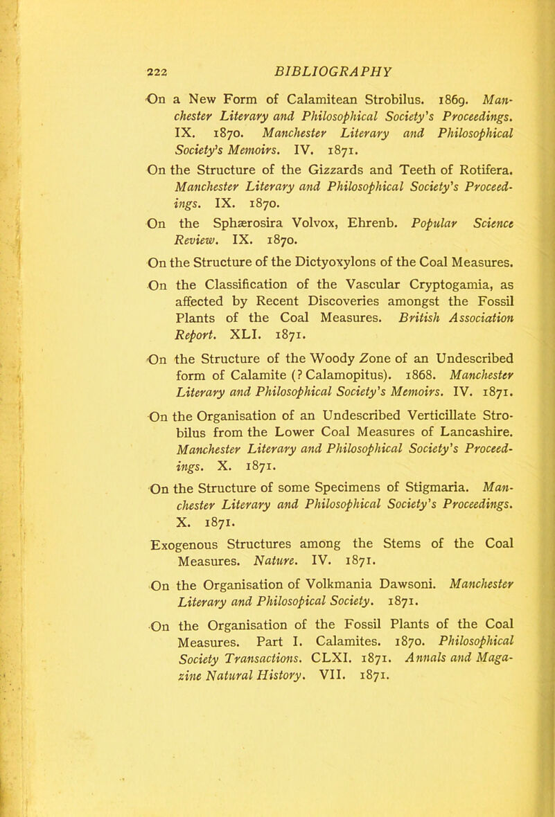 On a New Form of Calamitean Strobilus. i86g. Man- Chester Literary and Philosophical Society's Proceedings. IX. 1870. Manchester Literary and Philosophical Society's Memoirs. IV. 1871. On the Structure of the Gizzards and Teeth of Rotifera. Manchester Literary and Philosophical Society's Proceed- ings. IX. 1870. On the Sphserosira Volvox, Ehrenb. Popular Science Review. IX. 1870. On the Structure of the Dictyoxylons of the Coal Measures. On the Classification of the Vascular Cryptogamia, as affected by Recent Discoveries amongst the Fossil Plants of the Coal Measures. British Association Report. XLI. 1871. On the Structure of the Woody Zone of an Undescribed form of Calamite (? Calamopitus). 1868. Manchester Literary and Philosophical Society’s Memoirs. IV. 1871. On the Organisation of an Undescribed Verticillate Stro- bilus from the Lower Coal Measures of Lancashire. Manchester Literary and Philosophical Society’s Proceed- ings. X. 1871. On the Structure of some Specimens of Stigmaria. Man- chester Literary and Philosophical Society's Proceedings. X. 1871. Exogenous Structures among the Stems of the Coal Measures. Nature. IV. 1871. On the Organisation of Volkmania Dawsoni. Manchester Literary and Philosopical Society. 1871. On the Organisation of the Fossil Plants of the Coal Measures. Part I. Calamites. 1870. Philosophical Society Transactions. CLXI. 1871. Annals and Maga- zine Natural History. VII. 1871.