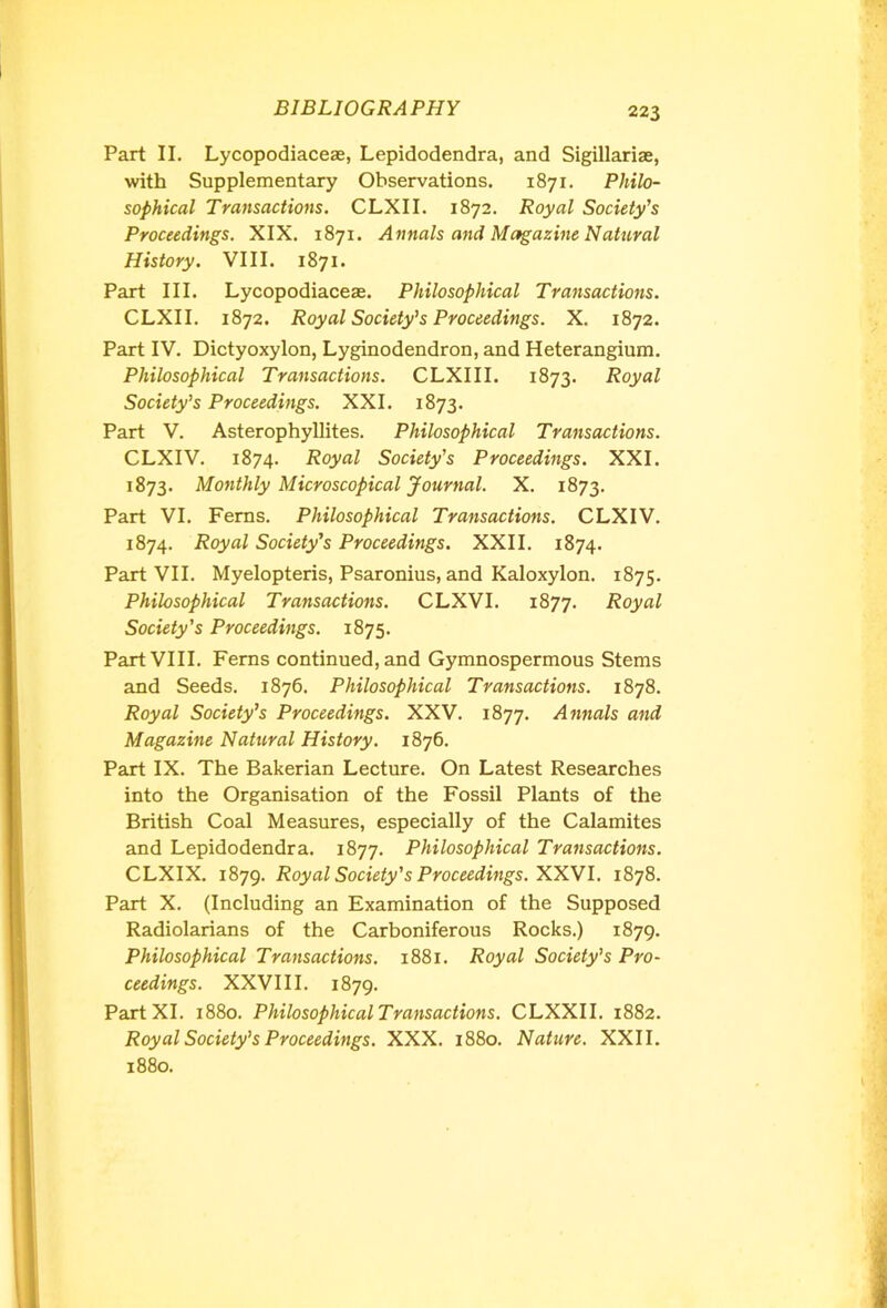 Part II. Lycopodiaceae, Lepidodendra, and Sigillariae, with Supplementary Observations. 1871. Philo- sophical Transactions. CLXII. 1872. Royal Society’s Proceedings. XIX. 1871. Annals and Magazine Natural History. VIII. 1871. Part III. Lycopodiaceae. Philosophical Transactions. CLXII. 1872. Royal Society’s Proceedings. X. 1872. Part IV. Dictyoxylon, Lyginodendron, and Heterangium. Philosophical Transactions. CLXIII. 1873. Royal Society’s Proceedings. XXI. 1873. Part V. Asterophyllites. Philosophical Transactions. CLXIV. 1874. Royal Society’s Proceedings. XXI. 1873. Monthly Microscopical Journal. X. 1873. Part VI. Ferns. Philosophical Transactions. CLXIV. 1874. Royal Society’s Proceedings. XXII. 1874. Part VII. Myelopteris, Psaronius, and Kaloxylon. 1875. Philosophical Transactions. CLXVI. 1877. Royal Society's Proceedings. 1875. Part VIII. Ferns continued, and Gymnospermous Stems and Seeds. 1876. Philosophical Transactions. 1878. Royal Society’s Proceedings. XXV. 1877. Annals and Magazine Natural History. 1876. Part IX. The Bakerian Lecture. On Latest Researches into the Organisation of the Fossil Plants of the British Coal Measures, especially of the Calamites and Lepidodendra. 1877. Philosophical Transactions. CLXIX. 1879. Royal Society's Proceedings. XXVI. 1878. Part X. (Including an Examination of the Supposed Radiolarians of the Carboniferous Rocks.) 1879. Philosophical Transactions. 1881. Royal Society’s Pro- ceedings. XXVIII. 1879. Part XI. 1880. Philosophical Transactions. CLXXII. 1882. Royal Society’s Proceedings. XXX. 1880. Nature. XXII. 1880.