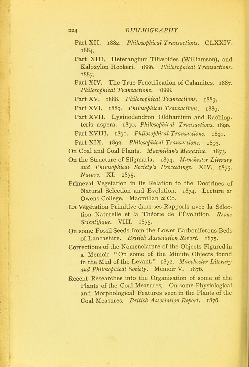 Part XII. 1882. Philosophical Transactions. CLXXIV. 1884. Part XIII. Heterangium Tiliaeoides (Williamson), and Kaloxylon Hookeri. 1886. Philosophical Transactions. 1887. Part XIV. The True Fructification of Calamites. 1887. Philosophical Transactions. 1888. Part XV. 1888. Philosophical Transactions. 1889. Part XVI. 1889. Philosophical Transactions. 1889. Part XVII. Lyginodendron Oldhamium and Rachiop- teris aspera. 1890. Philosophical Transactions. 1890. Part XVIII. 1891. Philosophical Transactions. 1891. Part XIX. 1892. Philosophical Transactions. 1893. On Coal and Coal Plants. Macmillan’s Magazine. 1873. On the Structure of Stigmaria. 1874. Manchester Literary and Philosophical Society's Proceedings. XIV. 1875. Nature. XI. 1875. Primeval Vegetation in its Relation to the Doctrines of Natural Selection and Evolution. 1874. Lecture at Owens College. Macmillan & Co. La Vegetation Primitive dans ses Rapports avec la Selec- tion Naturelle et la Thdorie de l’Evolution. Revue Scientifique. VIII. 1875. On some Fossil Seeds from the Lower Carboniferous Beds of Lancashire. British Association Report. 1875. Corrections of the Nomenclature of the Objects Figured in a Memoir “ On some of the Minute Objects found in the Mud of the Levant.” 1872. Manchester Literary and Philosophical Society. Memoir V. 1876. Recent Researches into the Organisation of some of the Plants of the Coal Measures. On some Physiological and Morphological Features seen in the Plants of the Coal Measures. British Association Report. 1876.