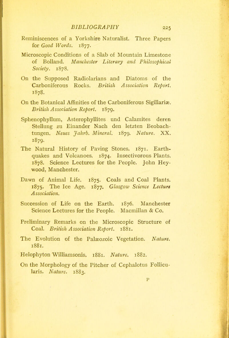 Reminiscences of a Yorkshire Naturalist. Three Papers for Good Words. 1877. Microscopic Conditions of a Slab of Mountain Limestone of Bolland. Manchester Literary and Philosophical Society. 1878. On the Supposed Radiolarians and Diatoms of the Carboniferous Rocks. British Association Report. 1878. On the Botanical Affinities of the Carboniferous Sigillariae. British Association Report. 1879. Sphenophyllum, Asterophyllites und Calamites deren Stellung zu Einander Nach den letzten Beobach- tungen. Nenes Jahrh. Mineral. 1879. Nature. XX. 1879. The Natural History of Paving Stones. 1871. Earth- quakes and Volcanoes. 1874. Insectivorous Plants. 1878. Science Lectures for the People. John Hey- wood, Manchester. Dawn of Animal Life. 1875. Coals and Coal Plants. 1875. The Ice Age. 1877. Glasgow Science Lecture Association. Succession of Life 011 the Earth. 1876. Manchester Science Lectures for the People. Macmillan & Co. Preliminary Remarks on the Microscopic Structure of Coal. British Association Report. 1881. The Evolution of the Palaeozoic Vegetation. Nature. 1881. Helophyton Williamsonis. 1881. Nature. 1882. On the Morphology of the Pitcher of Cephalotus Follicu- laris. N attire. 1883. P