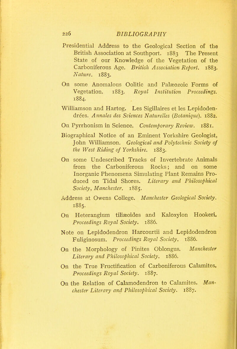 Presidential Address to the Geological Section of the British Association at Southport. 1883 The Present State of our Knowledge of the Vegetation of the Carboniferous Age. British Association Report. 1883. Nature. 1883. On some Anomalous Oolitic and Palaeozoic Forms of Vegetation. 1883. Royal Institution Proceedings. 1884. Williamson and Hartog. Les Sigillaires et les Lepidoden- drdes. Annales des Sciences Naturelles (Botanique). 1882. On Pyrrhonism in Science. Contemporary Review. 1881. Biographical Notice of an Eminent Yorkshire Geologist, John Williamson. Geological and Polytechnic Society of the West Riding of Yorkshire. 1883. On some Undescribed Tracks of Invertebrate Animals from the Carboniferous Rocks; and on some Inorganic Phenomena Simulating Plant Remains Pro- duced on Tidal Shores. Literary and Philosophical Society, Manchester. 1885. Address at Owens College. Manchester Geological Society. 1885. On Heterangium tiliaeoides and Kaloxylon Hooked. Proceedings Royal Society. 1886. Note on Lepidodendron Harcourtii and Lepidodendron Fuliginosum. Proceedings Royal Society. 1886. On the Morphology of Pinites Oblongus. Manchester Literary and Philosophical Society. 1886. On the True Fructification of Carboniferous Calamites. Proceedings Royal Society. 1887. On the Relation of Calamodendron to Calamites. Man- chester Literary and Philosophical Society. 1887.