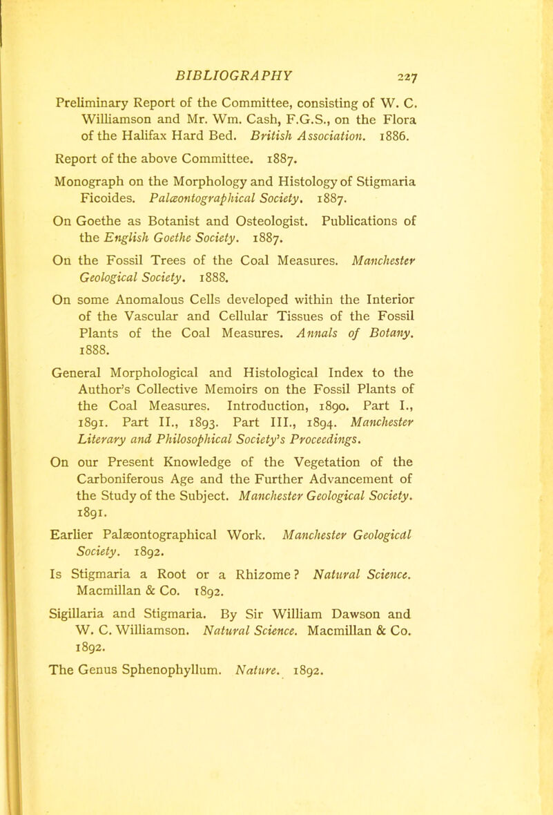 Preliminary Report of the Committee, consisting of W. C. Williamson and Mr. Wm. Cash, F.G.S., on the Flora of the Halifax Hard Bed. British Association. 1886. Report of the above Committee. 1887. Monograph on the Morphology and Histology of Stigmaria Ficoides. Palaontographical Society. 1887. On Goethe as Botanist and Osteologist. Publications of the English Goethe Society. 1887. On the Fossil Trees of the Coal Measures. Manchester Geological Society. 1888. On some Anomalous Cells developed within the Interior of the Vascular and Cellular Tissues of the Fossil Plants of the Coal Measures. Annals of Botany. 1888. General Morphological and Histological Index to the Author’s Collective Memoirs on the Fossil Plants of the Coal Measures. Introduction, 1890. Part I., 1891. Part II., 1893. Part III., 1894. Manchester Literary and Philosophical Society’s Proceedings. On our Present Knowledge of the Vegetation of the Carboniferous Age and the Further Advancement of the Study of the Subject. Manchester Geological Society. 1891. Earlier Palaeontographical Work. Manchester Geological Society. 1892. Is Stigmaria a Root or a Rhizome ? Natural Science. Macmillan & Co. 1892. Sigillaria and Stigmaria. By Sir William Dawson and W. C. Williamson. Natural Science. Macmillan & Co. 1892. The Genus Sphenophyllum. Nature. 1892.