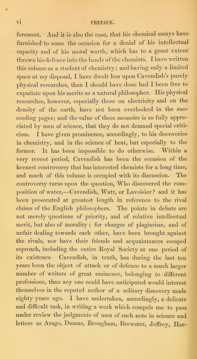 foremost. And it is also the case, that his chemical essays have furnished to some the occasion for a denial of his intellectual capacity and of his moral worth, which has to a great extent thrown his defence into the hands of the chemists. I have written this volume as a student of chemistry; and having only a limited space at my disposal, I have dwelt less upon Cavendish’s purely physical researches, than I should have done had I been free to expatiate upon his merits as a natural philosopher. His physical researches, however, especially those on electricity and on the density of the earth, have not been overlooked in the suc- ceeding pages; and the value of these memoirs is so fully appre- ciated by men of science, that they do not demand special criti- cism. I have given prominence, accordingly, to his discoveries in chemistry, and in the science of heat, but especially to the former. It has been impossible to do otherwise. Within a very recent period, Cavendish has been the occasion of the keenest controversy that has interested chemists for a long time, and much of this volume is occupied with its discussion. The controversy turns upon the question, Who discovered the com- position of water,—Cavendish, Watt, or Lavoisier? and it has been prosecuted at greatest length in reference to the rival claims of the English philosophers. The points in debate are not merely questions of priority, and of relative intellectual merit, but also of morality ; for charges of plagiarism, and of unfair dealing towards each other, have been brought against the rivals, nor have their friends and acquaintances escaped reproach, including the entire Royal Society at one period of its existence Cavendish, in truth, has. during the last ten years been the object of attack or of defence to a much larger number of writers of great eminence, belonging to different professions, than any one could have anticipated would interest themselves in the reputed author of a solitary discovery made eighty years ago. I have undertaken, accordingly, a delicate and difficult task, in writing a work which compels me to pass under review the judgments of men of such note in science and letters as Arago, Dumas, Brougham, Brewster, Jeffrey, Har-