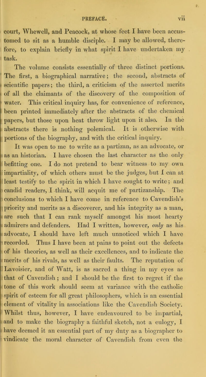 court, Whewell, and Peacock, at whose feet I have been accus- tomed to sit as a humble disciple. I may be allowed, there- fore, to explain briefly in what spirit I have undertaken my task. The volume consists essentially of three distinct portions. The first, a biographical narrative; the second, abstracts of scientific papers; the third, a criticism of the asserted merits of all the claimants of the discovery of the composition of water. This critical inquiry has, for convenience of reference, been printed immediately after the abstracts of the chemical papers, but those upon heat throw light upon it also. In the abstracts there is nothing polemical. It is otherwise with portions of the biography, and with the critical inquiry. It was open to me to write as a partizan, as an advocate, or i as an historian. I have chosen the last character as the only befitting one. I do not pretend to bear witness to my own impartiality, of which others must be the judges, but I can at least testify to the spirit in which I have sought to write; and candid readers, I think, will acquit me of partizanship. The conclusions to which I have come in reference to Cavendish’s priority and merits as a discoverer, and his integrity as a man, are such that I can rank myself amongst his most hearty admirers and defenders. Had I written, however, only as his advocate, I should have left much unnoticed which I have i recorded. Thus I have been at pains to point out the defects of his theories, as well as their excellences, and to indicate the merits of his rivals, as well as their faults. The reputation of Lavoisier, and of Watt, is as sacred a thing in my eyes as that of Cavendish ; and I should be the first to regret if the tone of this work should seem at variance with the catholic spirit of esteem for all great philosophers, which is an essential element of vitality in associations like the Cavendish Society. Whilst thus, however, I have endeavoured to be impartial, and to make the biography a faithful sketch, not a eulogy, I have deemed it an essential part of my duty as a biographer to vindicate the moral character of Cavendish from even the