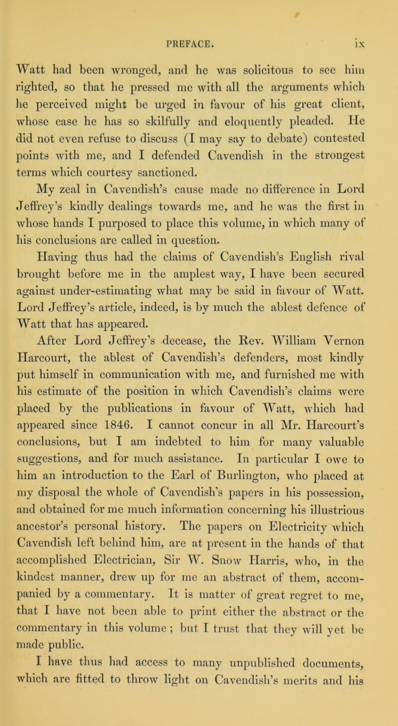 Watt had been wronged, and he was solicitous to see him righted, so that he pressed me with all the arguments which lie perceived might be urged in favour of his great client, whose case he has so skilfully and eloquently pleaded. He did not even refuse to discuss (I may say to debate) contested points with me, and I defended Cavendish in the strongest terms which courtesy sanctioned. My zeal in Cavendish’s cause made no difference in Lord Jeffrey’s kindly dealings towards me, and he was the first in whose hands I purposed to place this volume, in which many of his conclusions are called in question. Having thus had the claims of Cavendish’s English rival brought before me in the amplest way, I have been secured against under-estimating what may be said in favour of Watt. Lord Jeffrey’s article, indeed, is by much the ablest defence of Watt that has appeared. After Lord Jeffrey’s decease, the Rev. William Vernon Harcourt, the ablest of Cavendish’s defenders, most kindly put himself in communication with me, and furnished me with his estimate of the position in which Cavendish’s claims were placed by the publications in favour of Watt, which had appeared since 1846. I cannot concur in all Mr. Harcourt’s conclusions, but I am indebted to him for many valuable suggestions, and for much assistance. In particular I owe to him an introduction to the Earl of Burlington, who placed at my disposal the whole of Cavendish’s papers in his possession, and obtained for me much information concerning his illustrious ancestor’s personal history. The papers on Electricity which Cavendish left behind him, are at present in the hands of that accomplished Electrician, Sir W. Snow Harris, who, in the kindest manner, drew up for me an abstract of them, accom- panied by a commentary. It is matter of great regret to me, that I have not been able to print either the abstract or the commentary in this volume ; but I trust that they will yet be made public. I have thus had access to many unpublished documents, which are fitted to throw light on Cavendish’s merits and his