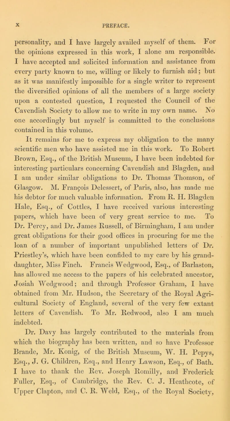 personality, and I have largely availed myself of them. For the opinions expressed in this work, I alone am responsible. I have accepted and solicited information and assistance from every party known to me, willing or likely to furnish aid; but as it was manifestly impossible for a single writer to represent the diversified opinions of all the members of a large society upon a contested question, I requested the Council of the Cavendish Society to allow me to write in my own name. No one accordingly but myself is committed to the conclusions contained in this volume. It remains for me to express my obligation to the many scientific men who have assisted me in this work. To Robert Brown, Esq., of the British Museum, I have been indebted for interesting particulars concerning Cavendish and Blagden, and I am under similar obligations to Dr. Thomas Thomson, of Glasgow. M. Francis Delessert, of Paris, also, has made me his debtor for much valuable information. From R. II. Blagden Hale, Esq., of Cottles, I have received various interesting papers, which have been of very great service to me. To Dr. Percy, and Dr. James Russell, of Birmingham, I am under great obligations for their good offices in procuring for me the loan of a number of important unpublished letters of Dr. Priestley’s, which have been confided to my care by his grand- daughter, Miss Finch. Francis Wedgwood, Esq., of Barlaston, has allowed me access to the papers of his celebrated ancestor, Josiah Wedgwood; and through Professor Graham, I have obtained from Mr. Hudson, the Secretary of the Royal Agri- cultural Society of England, several of the very few extant letters of Cavendish. To Mr. Redwood, also I am much indebted. Dr. Davy has largely contributed to the materials from which the biography has been written, and so have Professor Brande, Mr. Konig, of the British Museum, W. H. Pepys, Esq., J. G. Children, Esq., and Henry Lawson, Esq., of Bath. I have to thank the Rev. Joseph Romilly, and Frederick Fuller, Esq., of Cambridge, the Rev. C. J. Ileathcote, of Upper Clapton, and C. R. Weld, Esq., of the Royal Society,