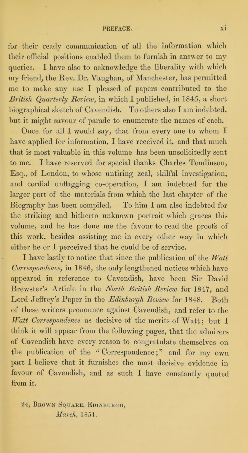 for their ready communication of all the information which their official positions enabled them to furnish in answer to my queries. I have also to acknowledge the liberality with which my friend, the Rev. Dr. Vaughan, of Manchester, has permitted me to make any use I pleased of papers contributed to the British Quarterly Review, in which I published, in 1845, a short biographical sketch of Cavendish. To others also I am indebted, but it might savour of parade to enumerate the names of each. Once for all I would say, that from every one to whom I have applied for information, I have received it, and that much that is most valuable in this volume has been unsolicitedly sent to me. I have reserved for special thanks Charles Tomlinson, Esq., of London, to whose untiring zeal, skilful investigation, and cordial unflagging co-operation, I am indebted for the larger part of the materials from which the last chapter of the Biography has been compiled. To him I am also indebted for the striking and hitherto unknown portrait which graces this volume, and he has done me the favour to read the proofs of this work, besides assisting me in every other way in which either he or I perceived that he could be of service. I have lastly to notice that since the publication of the Watt Correspondence, in 1846, the only lengthened notices which have appeared in reference to Cavendish, have been Sir David Brewster’s Article in the North British Review for 1847, and Lord Jeffrey’s Paper in the Edinburgh Review for 1848. Both of these writers pronounce against Cavendish, and refer to the Watt Correspondence as decisive of the merits of Watt; but I think it will appear from the following pages, that the admirers of Cavendish have every reason to congratulate themselves on the publication of the “ Correspondence; ” and for my own part I believe that it furnishes the most decisive evidence in favour of Cavendish, and as such I have constantly quoted from it. 24, Brown Square, Edinburgh, March, 1851.