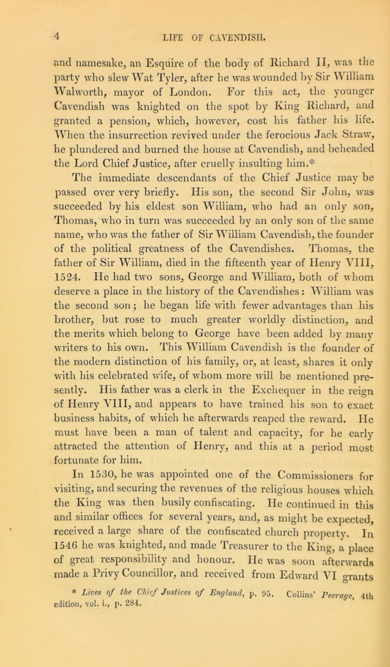 and namesake, an Esquire of the body of Richard II, was the party who slew Wat Tyler, after he was wounded by Sir William Walworth, mayor of London. For this act, the younger Cavendish was knighted on the spot by King Richard, and granted a pension, which, however, cost his father his life. When the insurrection revived under the ferocious Jack Straw, he plundered and burned the house at Cavendish, and beheaded the Lord Chief Justice, after cruelly insulting him.* The immediate descendants of the Chief Justice may be passed over very briefly. Ilis son, the second Sir John, was succeeded by his eldest son William, who had an only son, Thomas, who in turn was succeeded by an only son of the same name, who was the father of Sir William Cavendish, the founder of the political greatness of the Cavendishes. Thomas, the father of Sir William, died in the fifteenth year of Henry VIII, 1524. He had two sons, George and William, both of whom deserve a place in the history of the Cavendishes: William was the second son; he began life with fewer advantages than his brother, but rose to much greater worldly distinction, and the merits which belong to George have been added by many writers to his own. This William Cavendish is the founder of the modern distinction of his family, or, at least, shares it only with his celebrated wife, of whom more will be mentioned pre- sently. His father was a clerk in the Exchequer in the reign of Henry VIII, and appears to have trained his son to exact business habits, of which he afterwards reaped the reward. He must have been a man of talent and capacity, for he early attracted the attention of Henry, and this at a period most fortunate for him. In 1530, he was appointed one of the Commissioners for visiting, and securing the revenues of the religious houses which the King was then busily confiscating. He continued in this and similar offices for several years, and, as might be expected, received a large share of the confiscated church property. In 1546 he was knighted, and made Treasurer to the King, a place of great responsibility and honour. He was soon afterwards made a Privy Councillor, and received from Edward VI grants * Lives of the Chief Justices of England, p. 95. Collins’ Peerage, 4th edition, vol. i., p. 284.