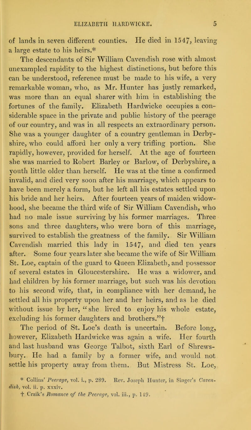 of lands in seven different counties. He died in 1547, leaving a large estate to his heirs.* The descendants of Sir William Cavendish rose with almost unexampled rapidity to the highest distinctions, but before this can be understood, reference must be made to his wife, a very remarkable woman, who, as Mr. Hunter has justly remarked, was more than an equal sharer with him in establishing the fortunes of the family. Elizabeth Hardwicke occupies a con- siderable space in the private and public history of the peerage of our country, and was in all respects an extraordinary person. She was a younger daughter of a country gentleman in Derby- shire, who could afford her only a very trifling portion. She rapidly, however, provided for herself. At the age of fourteen she was married to Robert Barley or Barlow, of Derbyshire, a youth little older than herself. He was at the time a confirmed invalid, and died very soon after his marriage, which appears to have been merely a form, but he left all his estates settled upon his bride and her heirs. After fourteen years of maiden widow- hood, she became the third wife of Sir William Cavendish, who had no male issue surviving by his former marriages. Three sons and three daughters, who were born of this marriage, survived to establish the greatness of the family. Sir William Cavendish married this lady in 1547, and died ten years after. Some four years later she became the wife of Sir William St. Loe, captain of the guard to Queen Elizabeth, and possessor of several estates in Gloucestershire. He was a widower, and had children by his former marriage, but such was his devotion to his second wife, that, in compliance with her demand, he settled all his property upon her and her heirs, and as he died without issue by her, u she lived to enjoy his whole estate, excluding his former daughters and brothers.^f The period of St. Loe’s death is uncertain. Before long, however, Elizabeth Hardwicke was again a wife. Her fourth and last husband was George Talbot, sixth Earl of Shrews- bury. He had a family by a former wife, and would not settle his property away from them. But Mistress St. Loe, * Collins’ Peerage, vol. i., p. 289. Rev. Joseph Hunter, in Singer’s Caven~ dish, vol. ii. p. xxxiv. + Craik’s Romance of the Peerage, vol. iii., p. 119.