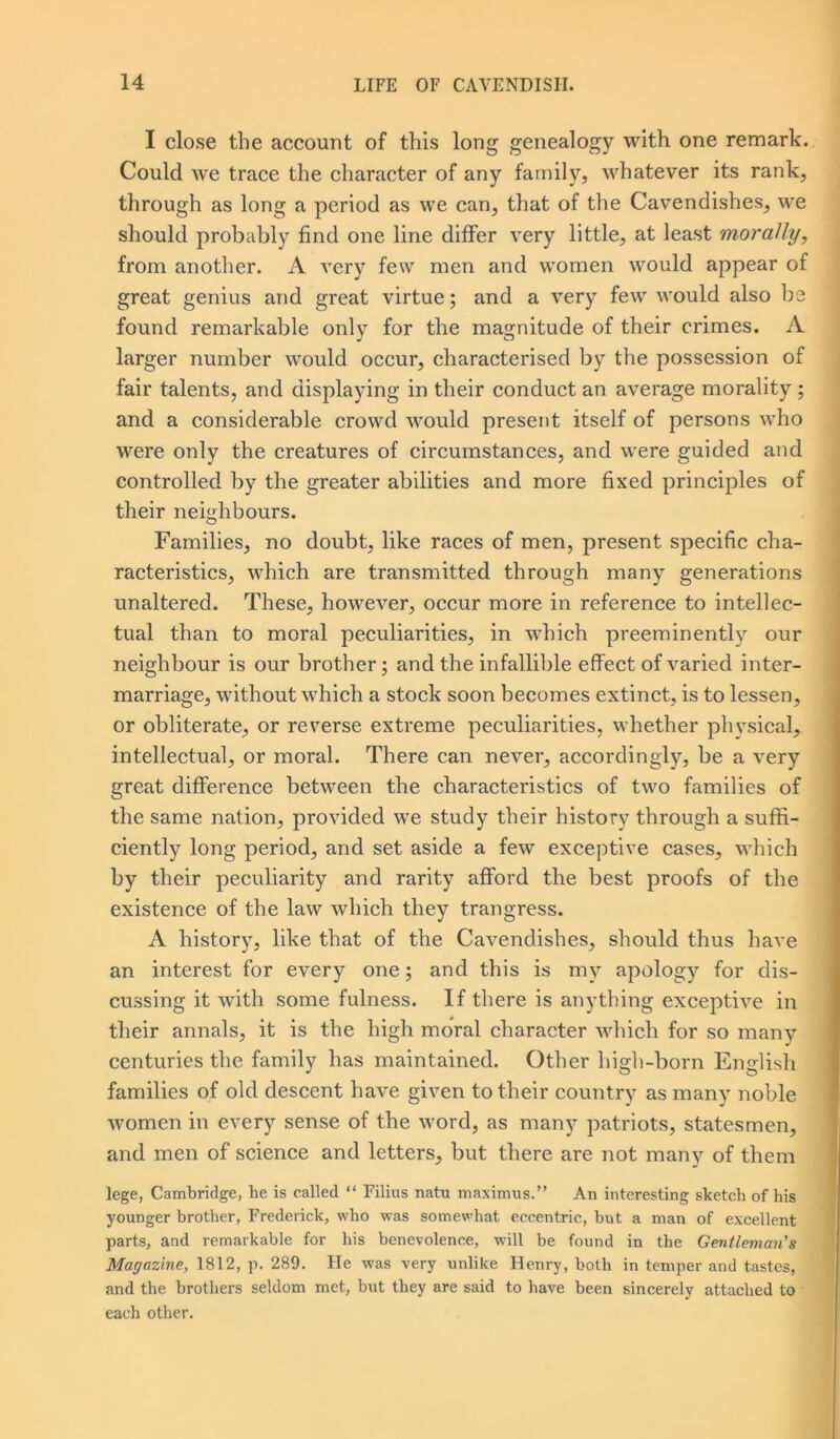 I close the account of this long genealogy with one remark. Could we trace the character of any family, whatever its rank, through as long a period as we can, that of the Cavendishes, we should probably find one line differ very little, at least morally, from another. A very few men and women would appear of great genius and great virtue; and a very few would also bs found remarkable only for the magnitude of their crimes. A larger number would occur, characterised by the possession of fair talents, and displaying in their conduct an average morality ; and a considerable crowd would present itself of persons who were only the creatures of circumstances, and were guided and controlled by the greater abilities and more fixed principles of their neighbours. Families, no doubt, like races of men, present specific cha- racteristics, which are transmitted through many generations unaltered. These, however, occur more in reference to intellec- tual than to moral peculiarities, in which preeminently our neighbour is our brother; and the infallible effect of varied inter- marriage, without which a stock soon becomes extinct, is to lessen, or obliterate, or reverse extreme peculiarities, whether physical, intellectual, or moral. There can never, accordingly, be a very great difference between the characteristics of two families of the same nation, provided we study their history through a suffi- ciently long period, and set aside a few exceptive cases, which by their peculiarity and rarity afford the best proofs of the existence of the law which they trangress. A history, like that of the Cavendishes, should thus have an interest for every one; and this is my apology for dis- cussing it with some fulness. If there is anything exceptive in their annals, it is the high moral character which for so many centuries the family has maintained. Other high-born English families of old descent have given to their country as many noble women in every sense of the word, as many patriots, statesmen, and men of science and letters, but there are not many of them lege, Cambridge, lie is called “ Filius natu maximus.” An interesting sketch of his younger brother, Frederick, who was somewhat eccentric, but a man of excellent parts, and remarkable for his benevolence, will be found in the Gentleman's Magazine, 1812, p. 289. He was very unlike Henry, both in temper and tastes, and the brothers seldom met, but they are said to have been sincerely attached to each other.