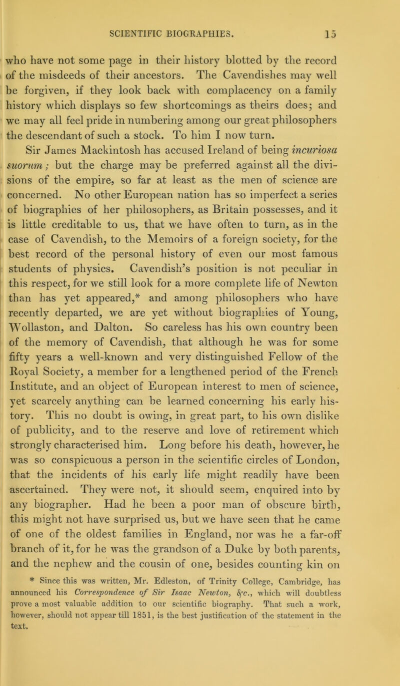 who have not some page in their history blotted by the record of the misdeeds of their ancestors. The Cavendishes may well be forgiven, if they look back with complacency on a family history which displays so few shortcomings as theirs does; and we may all feel pride in numbering among our great philosophers the descendant of such a stock. To him I now turn. Sir James Mackintosh has accused Ireland of being incuriosa suorum; but the charge may be preferred against all the divi- sions of the empire, so far at least as the men of science are concerned. No other European nation has so imperfect a series of biographies of her philosophers, as Britain possesses, and it is little creditable to us, that we have often to turn, as in the case of Cavendish, to the Memoirs of a foreign society, for the best record of the personal history of even our most famous students of physics. Cavendish’s position is not peculiar in this respect, for we still look for a more complete life of Newton than has yet appeared,* and among philosophers who have recently departed, we are yet without biographies of Young, Wollaston, and Dalton. So careless has his own country been of the memory of Cavendish, that although he was for some fifty years a well-known and very distinguished Fellow of the Royal Society, a member for a lengthened period of the French Institute, and an object of European interest to men of science, yet scarcely anything can be learned concerning his early his- tory. This no doubt is owing, in great part, to his own dislike of publicity, and to the reserve and love of retirement which strongly characterised him. Long before his death, however, he was so conspicuous a person in the scientific circles of London, that the incidents of his early life might readily have been ascertained. They were not, it should seem, enquired into by any biographer. Had he been a poor man of obscure birth, this might not have surprised us, but we have seen that he came of one of the oldest families in England, nor was he a far-off branch of it, for he was the grandson of a Duke by both parents, and the nephew and the cousin of one, besides counting kin on * Since this was written, Mr. Edleston, of Trinity College, Cambridge, has announced his Correspondence of Sir Isaac Newton, 8fc., which will doubtless prove a most valuable addition to our scientific biography. That such a worlc, however, should not appear till 1851, is the best justification of the statement in the text.