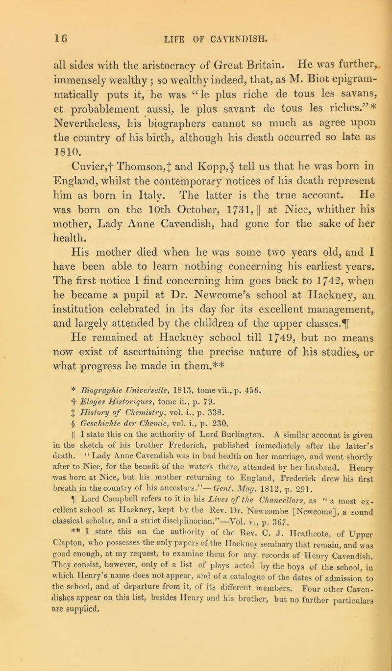 all sides with the aristocracy of Great Britain. He was further, immensely wealthy ; so wealthy indeed, that, as M. Biot epigram- matically puts it, he was “le plus riche de toils les savans, et probablement aussi, le plus savant de tous les riches.”* * * § Nevertheless, his biographers cannot so much as agree upon the country of his birth, although his death occurred so late as 1810. Cuvier,f Thomson,! and Kopp,§ tell us that he was born in England, whilst the contemporary notices of his death represent him as born in Italy. The latter is the true account. He was born on the 10th October, 1731, || at Nice, whither his mother, Lady Anne Cavendish, had gone for the sake of her health. His mother died when he was some two years old, and I have been able to learn nothing concerning his earliest years. The first notice I find concerning him goes back to 1/42, when he became a pupil at Dr. Newcomers school at Hackney, an institution celebrated in its day for its excellent management, and largely attended by the children of the upper classes. He remained at Hackney school till 1749, but no means now exist of ascertaining the precise nature of his studies, or what progress he made in them.** * Biographie Universelle, 1813, tomevii., p. 456. + Eloges Historiques, tome ii., p. 79. X History of Chemistry, vol. i., p. 338. § Geschichte der Chemie, vol. i., p. 230. || I state this on the authority of Lord Burlington. A similar account is given in the sketch of his brother Frederick, published immediately after the latter’s death. “ Lady Anne Cavendisli was in had health on her marriage, and went shortly after to Nice, for the benefit of the waters there, attended by her husband. Henry was horn at Nice, but his mother returning to England, Frederick drew his first breath in the country of his ancestors.”—Gent. Mag. 1812, p. 291. H Lord Campbell refers to it in his Lives of the Chancellors, as “ a most ex- cellent school at Ilackney, kept by the Rev. Dr. Newcombe [Newcome], a sound classical scholar, and a strict disciplinarian.”—Vol. v., p. 367. ** I state this on the authority of the Rev. C. J. Heathcote, of Upper Clapton, who possesses the only papers of the Hackney seminary that remain, and was good enough, at my request, to examine them for any records of Henry Cavendish. They consist, however, only of a list of plays acted by the boys of the school, in which Henry’s name does not appear, and of a catalogue of the dates of admission to the school, and of departure from it, of its different members. Four other Caven- dishes appear on this list, besides Henry and his brother, but no further particulars are supplied.