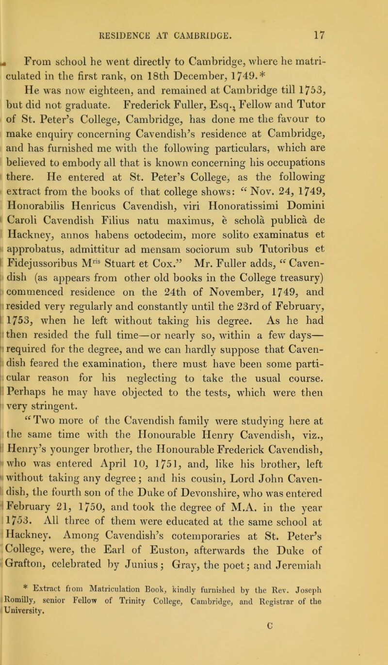 * From school he went directly to Cambridge, where he matri- culated in the first rank, on 18th December, 1749.* He was now eighteen, and remained at Cambridge till 1753, but did not graduate. Frederick Fuller, Esq.; Fellow and Tutor of St. Peter’s College, Cambridge, has done me the favour to make enquiry concerning Cavendish’s residence at Cambridge, and has furnished me with the following particulars, which are believed to embody all that is known concerning his occupations there. He entered at St. Peter’s College, as the following extract from the books of that college shows: “ Nov. 24, 1749, Honorabilis Henricus Cavendish, viri Honoratissimi Domini Caroli Cavendish Filius natu maximus, e schola publica de Hackney, annos habens octodecim, more solito examinatus et approbatus, admittitur ad mensam sociorum sub Tutoribus et Fidejussoribus Mris Stuart et Cox.” Mr. Fuller adds, “Caven- dish (as appears from other old books in the College treasury) commenced residence on the 24th of November, 1749, and resided very regularly and constantly until the 23rd of February, 1753, when he left without taking his degree. As he had then resided the full time—or nearly so, within a few days— required for the degree, and we can hardly suppose that Caven- dish feared the examination, there must have been some parti- cular reason for his neglecting to take the usual course. I Perhaps he may have objected to the tests, which were then very stringent. “Two more of the Cavendish family were studying here at the same time with the Honourable Henry Cavendish, viz., Henry’s younger brother, the Honourable Frederick Cavendish, who was entered April 10, 1751, and, like his brother, left without taking any degree; and his cousin. Lord John Caven- dish, the fourth son of the Duke of Devonshire, who was entered February 21, 1750, and took the degree of M.A. in the year 1753. All three of them were educated at the same school at Hackney. Among Cavendish’s cotemporaries at St. Peter’s College, were, the Earl of Euston, afterwards the Duke of Grafton, celebrated by Junius; Gray, the poet; and Jeremiah * Extract fiom Matriculation Book, kindly furnished by the Rev. Joseph Romilly, senior Fellow of Trinity College, Cambridge, and Registrar of the University. C
