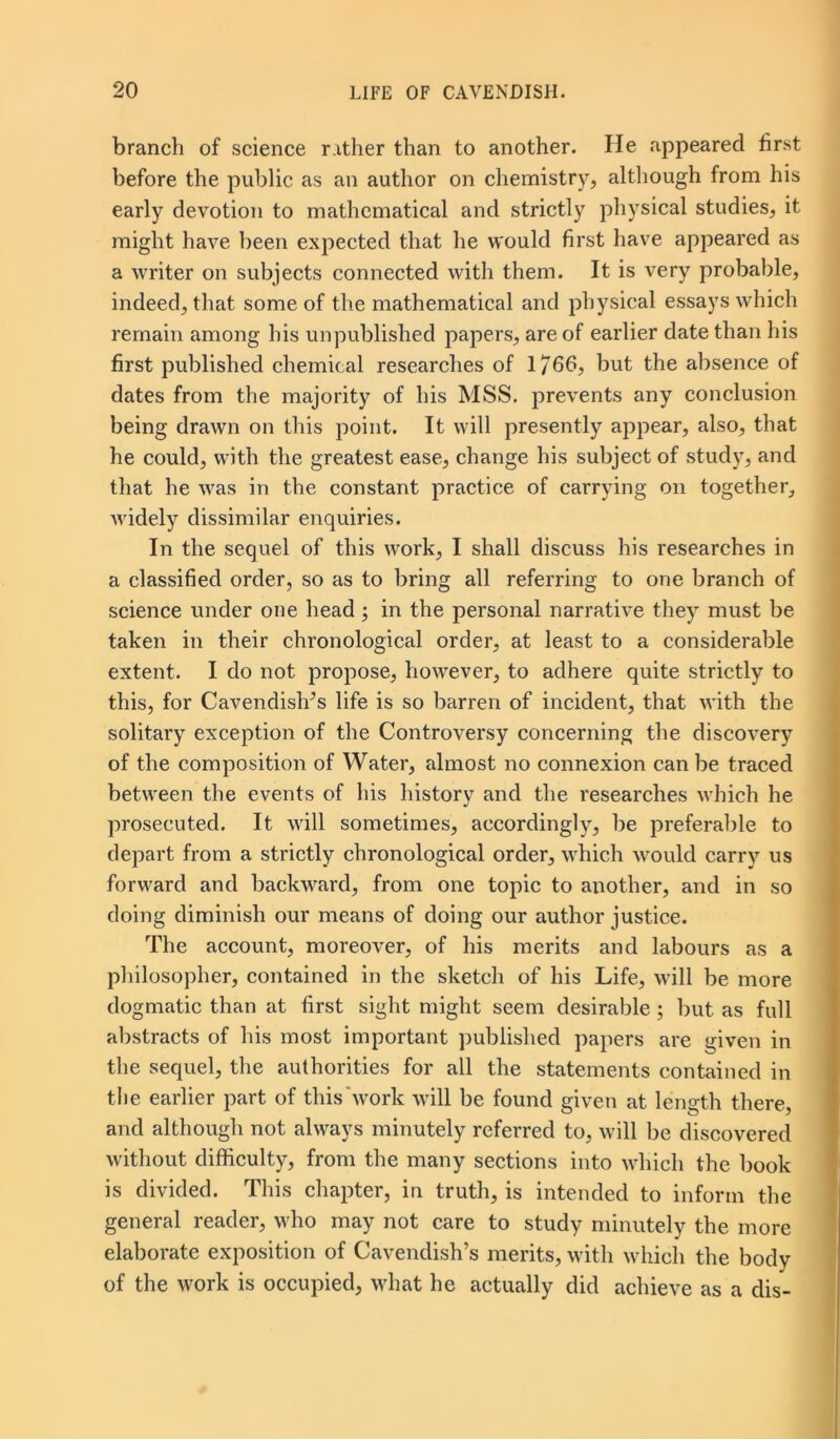 branch of science rather than to another. He appeared first before the public as an author on chemistry, although from his early devotion to mathematical and strictly physical studies, it might have been expected that he would first have appeared as a writer on subjects connected with them. It is very probable, indeed, that some of the mathematical and physical essays which remain among his unpublished papers, are of earlier date than his first published chemical researches of 1766, but the absence of dates from the majority of his MSS. prevents any conclusion being drawn on this point. It will presently appear, also, that he could, with the greatest ease, change his subject of study, and that he was in the constant practice of carrying on together, widely dissimilar enquiries. In the sequel of this work, I shall discuss his researches in a classified order, so as to bring all referring to one branch of science under one head; in the personal narrative they must be taken in their chronological order, at least to a considerable extent. I do not propose, however, to adhere quite strictly to this, for Cavendishes life is so barren of incident, that with the solitary exception of the Controversy concerning the discovery of the composition of Water, almost no connexion can be traced between the events of his history and the researches which he prosecuted. It will sometimes, accordingly, be preferable to depart from a strictly chronological order, which would carry us forward and backward, from one topic to another, and in so doing diminish our means of doing our author justice. The account, moreover, of his merits and labours as a philosopher, contained in the sketch of his Life, will be more dogmatic than at first sight might seem desirable ; but as full abstracts of his most important published papers are given in the sequel, the authorities for all the statements contained in the earlier part of this work will be found given at length there, and although not always minutely referred to, will be discovered without difficulty, from the many sections into which the book is divided. This chapter, in truth, is intended to inform the general reader, who may not care to study minutely the more elaborate exposition of Cavendish’s merits, with which the body of the work is occupied, what he actually did achieve as a dis-