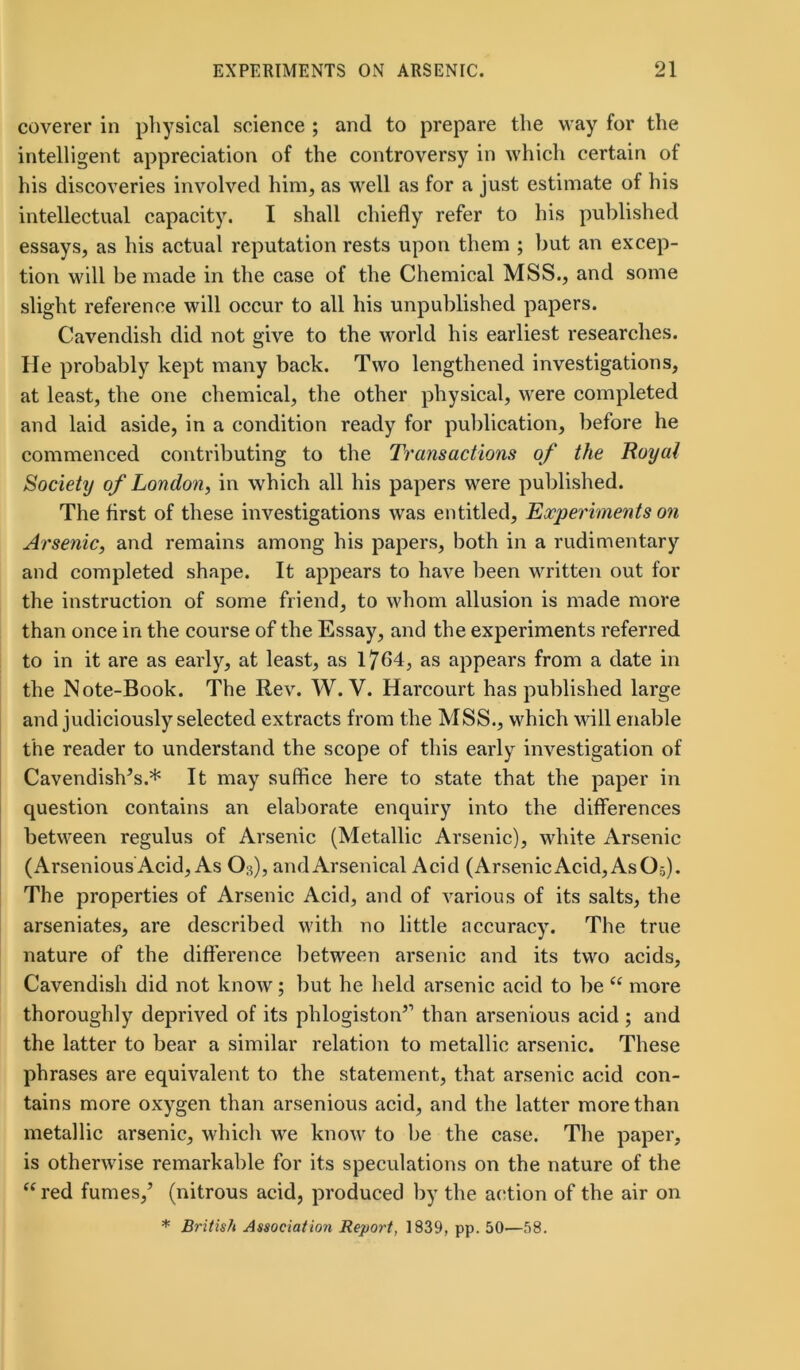 coverer in physical science ; and to prepare the way for the intelligent appreciation of the controversy in which certain of his discoveries involved him, as well as for a just estimate of his intellectual capacity. I shall chiefly refer to his published essays, as his actual reputation rests upon them ; but an excep- tion will be made in the case of the Chemical MSS., and some slight reference will occur to all his unpublished papers. Cavendish did not give to the world his earliest researches. He probably kept many back. Two lengthened investigations, at least, the one chemical, the other physical, were completed and laid aside, in a condition ready for publication, before he commenced contributing to the Transactions of the Royal Society of London, in which all his papers were published. The first of these investigations was entitled, Experiments on Arsenic, and remains among his papers, both in a rudimentary and completed shape. It appears to have been written out for the instruction of some friend, to whom allusion is made more than once in the course of the Essay, and the experiments referred to in it are as early, at least, as 1764, as appears from a date in the Note-Book. The Rev. W. V. Harcourt has published large and judiciously selected extracts from the MSS., which will enable the reader to understand the scope of this early investigation of Cavendish’s.* It may suffice here to state that the paper in question contains an elaborate enquiry into the differences between regulus of Arsenic (Metallic Arsenic), white Arsenic (Arsenious Acid, As O3), andArsenical Acid (ArsenicAcid, AsO,). The properties of Arsenic Acid, and of various of its salts, the arseniates, are described with no little accuracy. The true nature of the difference between arsenic and its two acids, Cavendish did not know; but he held arsenic acid to be “ more thoroughly deprived of its phlogiston’1 than arsenious acid ; and the latter to bear a similar relation to metallic arsenic. These phrases are equivalent to the statement, that arsenic acid con- tains more oxygen than arsenious acid, and the latter more than metallic arsenic, which we know to be the case. The paper, is otherwise remarkable for its speculations on the nature of the “ red fumes,’ (nitrous acid, produced by the action of the air on