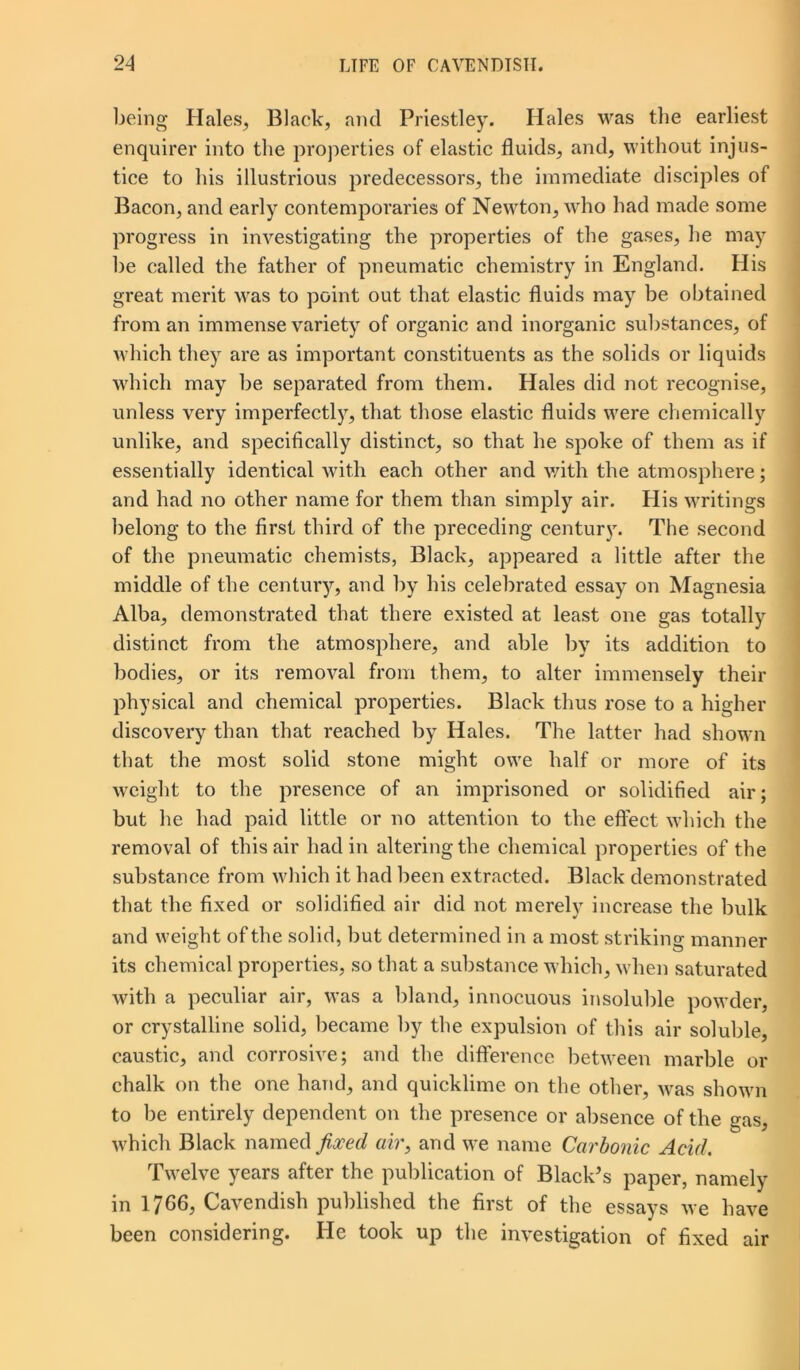 being Hales, Black, and Priestley. Hales was the earliest enquirer into the properties of elastic fluids, and, without injus- tice to his illustrious predecessors, the immediate disciples of Bacon, and early contemporaries of Newton, who had made some progress in investigating the properties of the gases, he may be called the father of pneumatic chemistry in England. His great merit was to point out that elastic fluids may be obtained from an immense variety of organic and inorganic substances, of which they are as important constituents as the solids or liquids which may be separated from them. Hales did not recognise, unless very imperfectly, that those elastic fluids were chemically unlike, and specifically distinct, so that he spoke of them as if essentially identical with each other and with the atmosphere; and had no other name for them than simply air. His writings belong to the first third of the preceding century. The second of the pneumatic chemists, Black, appeared a little after the middle of the century, and by his celebrated essay on Magnesia Alba, demonstrated that there existed at least one gas totally distinct from the atmosphere, and able by its addition to bodies, or its removal from them, to alter immensely their physical and chemical properties. Black thus rose to a higher discovery than that reached by Hales. The latter had shown that the most solid stone might owe half or more of its weight to the presence of an imprisoned or solidified air; but he had paid little or no attention to the effect which the removal of this air had in altering the chemical properties of the substance from which it had been extracted. Black demonstrated that the fixed or solidified air did not merely increase the bulk and weight of the solid, but determined in a most striking manner its chemical properties, so that a substance which, when saturated with a peculiar air, was a bland, innocuous insoluble powder, or crystalline solid, became by the expulsion of this air soluble, caustic, and corrosive; and the difference between marble or chalk on the one hand, and quicklime on the other, was shown to be entirely dependent on the presence or absence of the gas, which Black named fixed air, and we name Carbonic Acid. Twelve years after the publication of Black’s paper, namely in 1766, Cavendish published the first of the essays we have been considering. He took up the investigation of fixed air