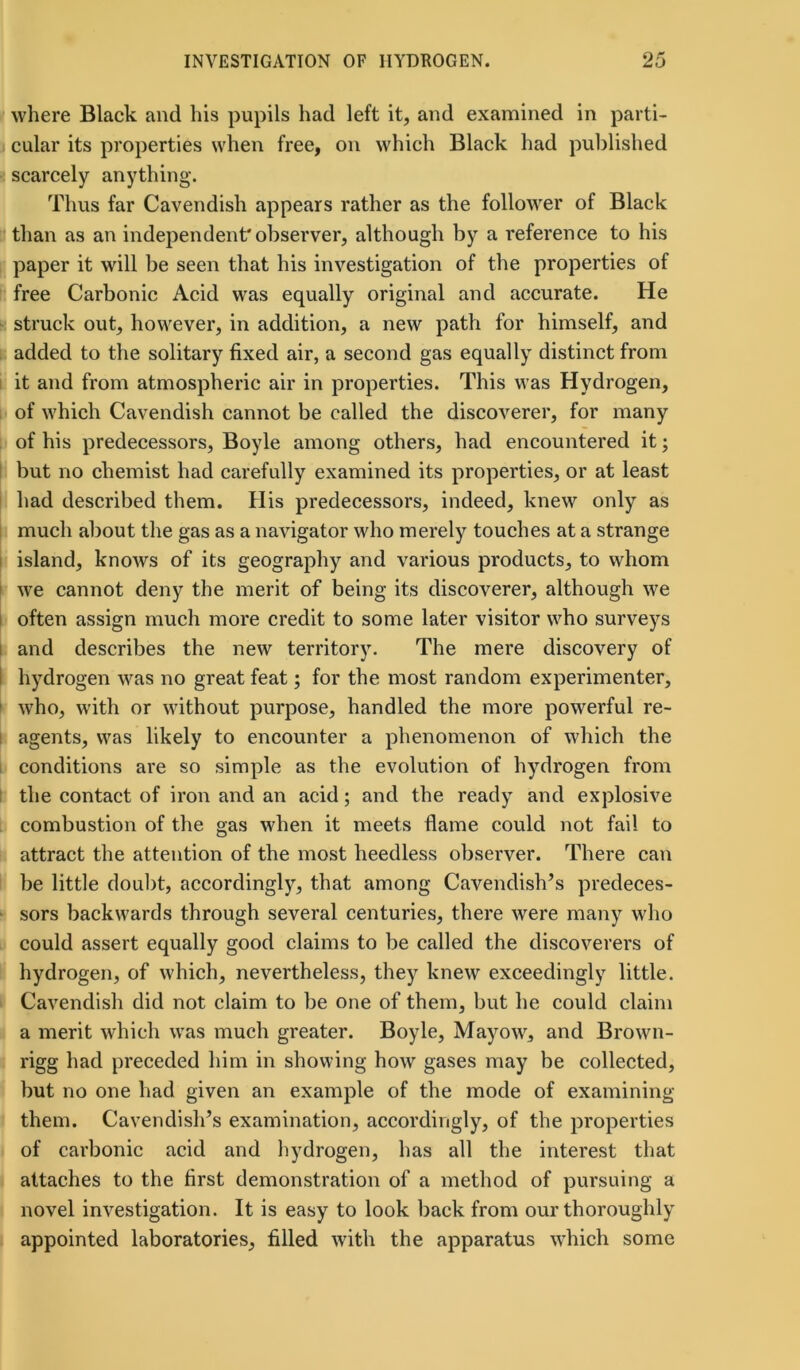 where Black and his pupils had left it, and examined in parti- cular its properties when free, on which Black had published scarcely anything. Thus far Cavendish appears rather as the follower of Black than as an independent'observer, although by a reference to his paper it will be seen that his investigation of the properties of free Carbonic Acid was equally original and accurate. He struck out, however, in addition, a new path for himself, and added to the solitary fixed air, a second gas equally distinct from it and from atmospheric air in properties. This was Hydrogen, of which Cavendish cannot be called the discoverer, for many of his predecessors, Boyle among others, had encountered it; but no chemist had carefully examined its properties, or at least had described them. His predecessors, indeed, knew only as much about the gas as a navigator who merely touches at a strange island, knows of its geography and various products, to whom we cannot deny the merit of being its discoverer, although we often assign much more credit to some later visitor who surveys i and describes the new territory. The mere discovery of hydrogen was no great feat; for the most random experimenter, who, with or without purpose, handled the more powerful re- agents, was likely to encounter a phenomenon of which the conditions are so simple as the evolution of hydrogen from the contact of iron and an acid; and the ready and explosive combustion of the gas when it meets flame could not fail to attract the attention of the most heedless observer. There can be little doubt, accordingly, that among Cavendish’s predeces- sors backwards through several centuries, there were many who could assert equally good claims to be called the discoverers of hydrogen, of which, nevertheless, they knew exceedingly little. Cavendish did not claim to be one of them, but he could claim a merit which was much greater. Boyle, Mayow, and Brown- rigg had preceded him in showing how gases may be collected, but no one had given an example of the mode of examining them. Cavendish’s examination, accordingly, of the properties of carbonic acid and hydrogen, has all the interest that attaches to the first demonstration of a method of pursuing a novel investigation. It is easy to look back from our thoroughly appointed laboratories, filled with the apparatus which some