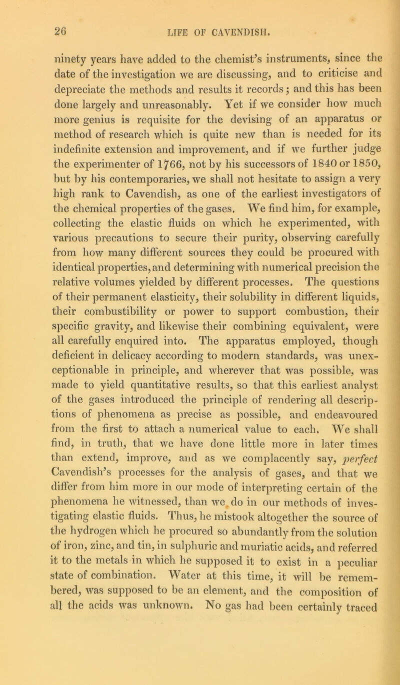 ninety years have added to the chemist’s instruments, since the date of the investigation we are discussing, and to criticise and depreciate the methods and results it records; and this has been done largely and unreasonably. Yet if we consider how much more genius is requisite for the devising of an apparatus or method of research which is quite new than is needed for its indefinite extension and improvement, and if we further judge the experimenter of 1766, not by his successors of 1840 or 1850, but by his contemporaries, we shall not hesitate to assign a very high rank to Cavendish, as one of the earliest investigators of the chemical properties of the gases. We find him, for example, collecting the elastic fluids on which he experimented, with various precautions to secure their purity, observing carefully from how many different sources they could be procured with identical properties, and determining with numerical precision the relative volumes yielded by different processes. The questions of their permanent elasticity, their solubility in different liquids, their combustibility or power to support combustion, their specific gravity, and likewise their combining equivalent, were all carefully enquired into. The apparatus employed, though deficient in delicacy according to modern standards, was unex- ceptionable in principle, and wherever that was possible, was made to yield quantitative results, so that this earliest analyst of the gases introduced the principle of rendering all descrip- tions of phenomena as precise as possible, and endeavoured from the first to attach a numerical value to each. We shall find, in truth, that we have done little more in later times than extend, improve, and as we complacently say, perfect Cavendish’s processes for the analysis of gases, and that we differ from him more in our mode of interpreting certain of the phenomena he witnessed, than we,, do in our methods of inves- tigating elastic fluids. Thus, he mistook altogether the source of the hydrogen which he procured so abundantly from the solution of iron, zinc, and tin, in sulphuric and muriatic acids, and referred it to the metals in which he supposed it to exist in a peculiar state of combination. Water at this time, it will be remem- bered, was supposed to be an element, and the composition of all the acids was unknown. No gas had been certainly traced