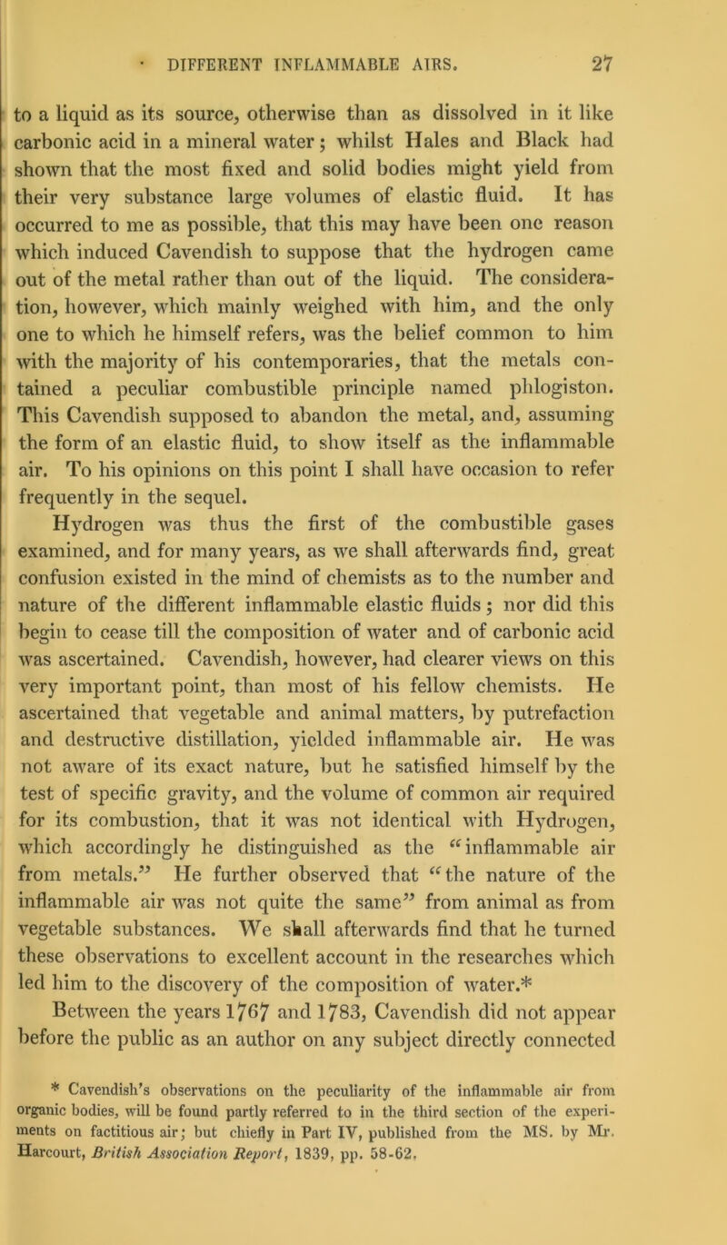 to a liquid as its source, otherwise than as dissolved in it like carbonic acid in a mineral water; whilst Hales and Black had shown that the most fixed and solid bodies might yield from their very substance large volumes of elastic fluid. It has occurred to me as possible, that this may have been one reason which induced Cavendish to suppose that the hydrogen came out of the metal rather than out of the liquid. The considera- tion, however, which mainly weighed with him, and the only one to which he himself refers, was the belief common to him with the majority of his contemporaries, that the metals con- tained a peculiar combustible principle named phlogiston. This Cavendish supposed to abandon the metal, and, assuming the form of an elastic fluid, to show itself as the inflammable air. To his opinions on this point I shall have occasion to refer frequently in the sequel. Hydrogen was thus the first of the combustible gases examined, and for many years, as we shall afterwards find, great confusion existed in the mind of chemists as to the number and nature of the different inflammable elastic fluids; nor did this begin to cease till the composition of water and of carbonic acid was ascertained. Cavendish, however, had clearer views on this very important point, than most of his fellow chemists. He ascertained that vegetable and animal matters, by putrefaction and destructive distillation, yielded inflammable air. He was not aware of its exact nature, but he satisfied himself by the test of specific gravity, and the volume of common air required for its combustion, that it was not identical with Hydrogen, which accordingly he distinguished as the “inflammable air from metals.” He further observed that “the nature of the inflammable air was not quite the same” from animal as from vegetable substances. We shall afterwards find that he turned these observations to excellent account in the researches which led him to the discovery of the composition of water.* Between the years 17^7 and 1783, Cavendish did not appear before the public as an author on any subject directly connected * Cavendish’s observations on the peculiarity of the inflammable air from organic bodies, will be found partly referred to in the third section of the experi- ments on factitious air; but chiefly in Part IV, published from the MS. by Mr. Harcourt, British Association Report, 1839, pp. 58-62.