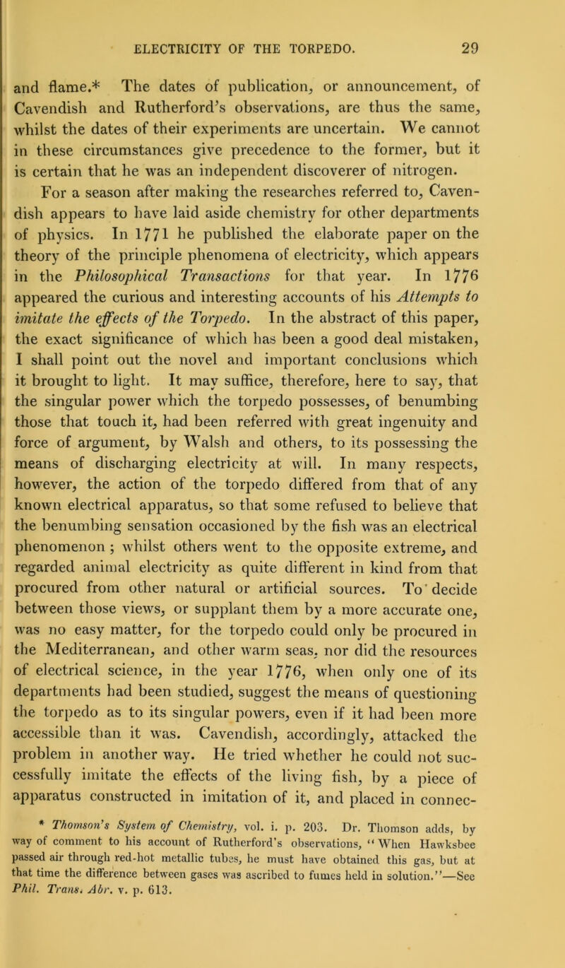 and flame.* The dates of publication, or announcement, of Cavendish and Rutherford’s observations, are thus the same, whilst the dates of their experiments are uncertain. We cannot in these circumstances give precedence to the former, but it is certain that he was an independent discoverer of nitrogen. For a season after making the researches referred to, Caven- dish appears to have laid aside chemistry for other departments of physics. In 1771 he published the elaborate paper on the theory of the principle phenomena of electricity, which appears in the Philosophical Transactions for that year. In 1776 appeared the curious and interesting accounts of his Attempts to imitate the effects of the Torpedo. In the abstract of this paper, the exact significance of which has been a good deal mistaken, I shall point out the novel and important conclusions which it brought to light. It may suffice, therefore, here to say, that the singular power which the torpedo possesses, of benumbing those that touch it, had been referred with great ingenuity and force of argument, by Walsh and others, to its possessing the means of discharging electricity at will. In many respects, however, the action of the torpedo differed from that of any known electrical apparatus, so that some refused to believe that the benumbing sensation occasioned by the fish was an electrical phenomenon ; whilst others went to the opposite extreme, and regarded animal electricity as quite different in kind from that procured from other natural or artificial sources. To 'decide between those views, or supplant them by a more accurate one, was no easy matter, for the torpedo could only be procured in the Mediterranean, and other warm seas, nor did the resources of electrical science, in the year 1776, when only one of its departments bad been studied, suggest the means of questioning the torpedo as to its singular powers, even if it had been more accessible than it was. Cavendish, accordingly, attacked the problem in another way. He tried whether he could not suc- cessfully imitate the effects of the living fish, by a piece of apparatus constructed in imitation of it, and placed in connec- * Thomson's System of Chemistry, vol. i. p. 203. Dr. Thomson adds, by way of comment to his account of Rutherford’s observations, “When Hawksbee passed air through red-hot metallic tubes, he must have obtained this gas, but at that time the difference between gases was ascribed to fumes held in solution.”—See Phil. Trans. Abr. v. p. 613.