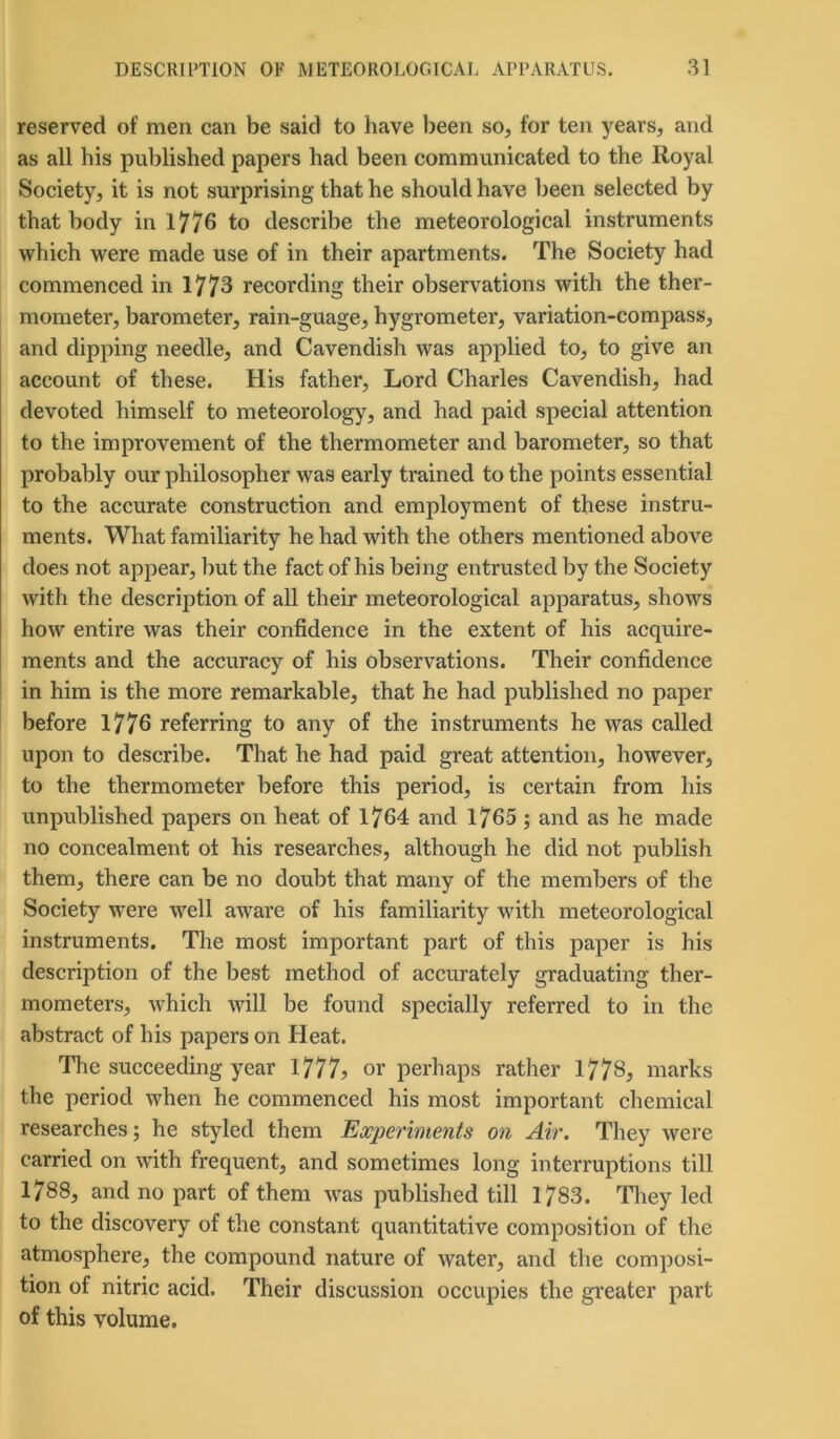 reserved of men can be said to have been so, for ten years, and as all his published papers had been communicated to the Royal Society, it is not surprising that he should have been selected by that body in 1776 to describe the meteorological instruments which were made use of in their apartments. The Society had commenced in 1773 recording their observations with the ther- mometer, barometer, rain-guage, hygrometer, variation-compass, and dipping needle, and Cavendish was applied to, to give an account of these. His father. Lord Charles Cavendish, had devoted himself to meteorology, and had paid special attention to the improvement of the thermometer and barometer, so that probably our philosopher was early trained to the points essential to the accurate construction and employment of these instru- ments. What familiarity he had with the others mentioned above does not appear, but the fact of his being entrusted by the Society with the description of all their meteorological apparatus, shows how entire was their confidence in the extent of his acquire- ments and the accuracy of his observations. Their confidence in him is the more remarkable, that he had published no paper before 1776 referring to any of the instruments he was called upon to describe. That he had paid great attention, however, to the thermometer before this period, is certain from his unpublished papers on heat of 1764 and 1765 ; and as he made no concealment ol his researches, although he did not publish them, there can be no doubt that many of the members of the Society were well aware of his familiarity with meteorological instruments. The most important part of this paper is his description of the best method of accurately graduating ther- mometers, which will be found specially referred to in the abstract of his papers on Heat. The succeeding year 1777? or perhaps rather 1778, marks the period when he commenced his most important chemical researches; he styled them Experiments on Air. They were carried on with frequent, and sometimes long interruptions till 1788, and no part of them was published till 1783. They led to the discovery of the constant quantitative composition of the atmosphere, the compound nature of water, and the composi- tion of nitric acid. Their discussion occupies the greater part of this volume.