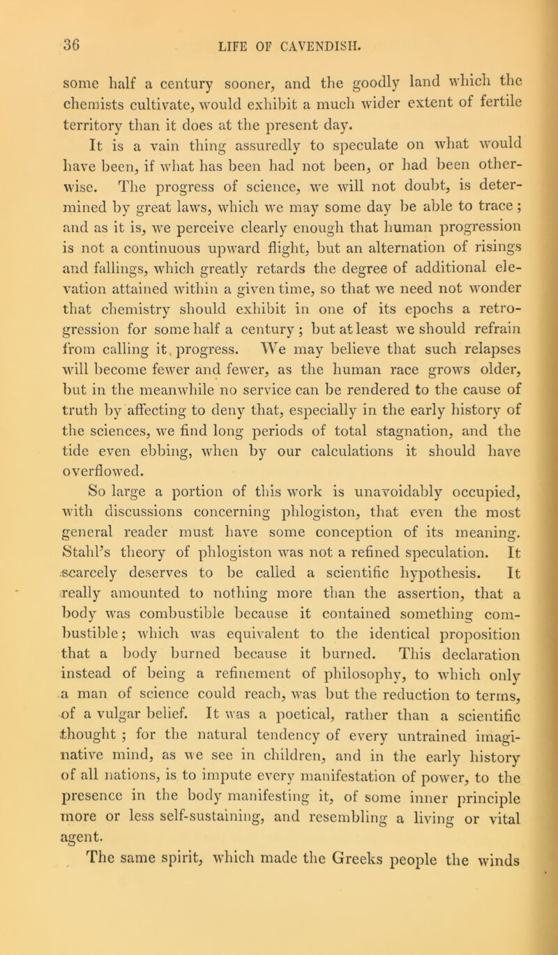 some half a century sooner, and the goodly land which the chemists cultivate, would exhibit a much wider extent of fertile territory than it does at the present day. It is a vain thing assuredly to speculate on what would have been, if what has been had not been, or had been other- wise. The progress of science, we will not doubt, is deter- mined by great laws, which we may some day be able to trace ; and as it is, we perceive clearly enough that human progression is not a continuous upward flight, but an alternation of risings and fallings, which greatly retards the degree of additional ele- vation attained within a given time, so that we need not wonder that chemistry should exhibit in one of its epochs a retro- gression for some half a century; but at least we should refrain from calling it, progress. We may believe that such relapses will become fewer and fewer, as the human race grows older, but in the meanwhile no service can be rendered to the cause of truth by affecting to deny that, especially in the early history of the sciences, we find long periods of total stagnation, and the tide even ebbing, when by our calculations it should have overflowed. So large a portion of this work is unavoidably occupied, with discussions concerning phlogiston, that even the most general reader must have some conception of its meaning. StahFs theory of phlogiston was not a refined speculation. It scarcely deserves to be called a scientific hypothesis. It really amounted to nothing more than the assertion, that a body was combustible because it contained something com- bustible ; which was equivalent to the identical proposition that a body burned because it burned. This declaration instead of being a refinement of philosophy, to which only a man of science could reach, was but the reduction to terms, of a vulgar belief. It was a poetical, rather than a scientific thought ; for the natural tendency of every untrained imagi- native mind, as we see in children, and in the early history of all nations, is to impute every manifestation of power, to the presence in the body manifesting it, of some inner principle more or less self-sustaining, and resembling a living or vital agent. The same spirit, which made the Greeks people the winds