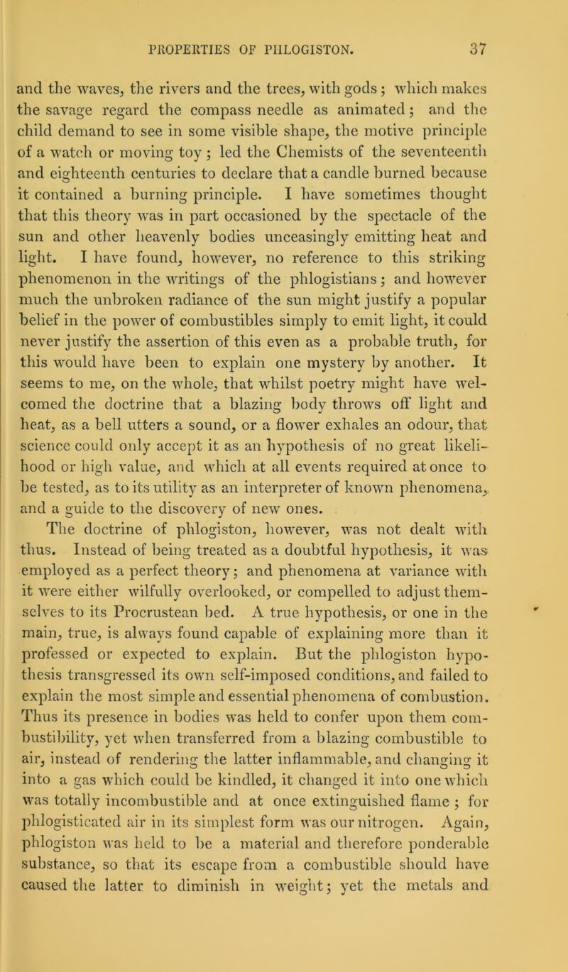 and the waves, the rivers and the trees, with gods; which makes the savage regard the compass needle as animated; and the child demand to see in some visible shape, the motive principle of a watch or moving toy; led the Chemists of the seventeenth and eighteenth centuries to declare that a candle burned because it contained a burning principle. I have sometimes thought that this theory was in part occasioned by the spectacle of the sun and other heavenly bodies unceasingly emitting heat and light. I have found, however, no reference to this striking phenomenon in the writings of the phlogistians; and however much the unbroken radiance of the sun might justify a popular belief in the power of combustibles simply to emit light, it could never justify the assertion of this even as a probable truth, for this would have been to explain one mystery by another. It seems to me, on the whole, that whilst poetry might have wel- comed the doctrine that a blazing body throws off light and heat, as a bell utters a sound, or a flower exhales an odour, that science could only accept it as an hypothesis of no great likeli- hood or high value, and which at all events required at once to be tested, as to its utility as an interpreter of known phenomena,, and a guide to the discovery of new ones. The doctrine of phlogiston, however, was not dealt with thus. Instead of being treated as a doubtful hypothesis, it was employed as a perfect theory; and phenomena at variance with it were either wilfully overlooked, or compelled to adjust them- selves to its Procrustean bed. A true hypothesis, or one in the main, true, is always found capable of explaining more than it professed or expected to explain. But the phlogiston hypo- thesis transgressed its own self-imposed conditions, and failed to explain the most simple and essential phenomena of combustion. Thus its presence in bodies was held to confer upon them com- bustibility, yet when transferred from a blazing combustible to air, instead of rendering the latter inflammable, and changing it into a gas which could be kindled, it changed it into one which was totally incombustible and at once extinguished flame ; for pldogisticated air in its simplest form was our nitrogen. Again, phlogiston was held to be a material and therefore ponderable substance, so that its escape from a combustible should have caused the latter to diminish in weight; yet the metals and