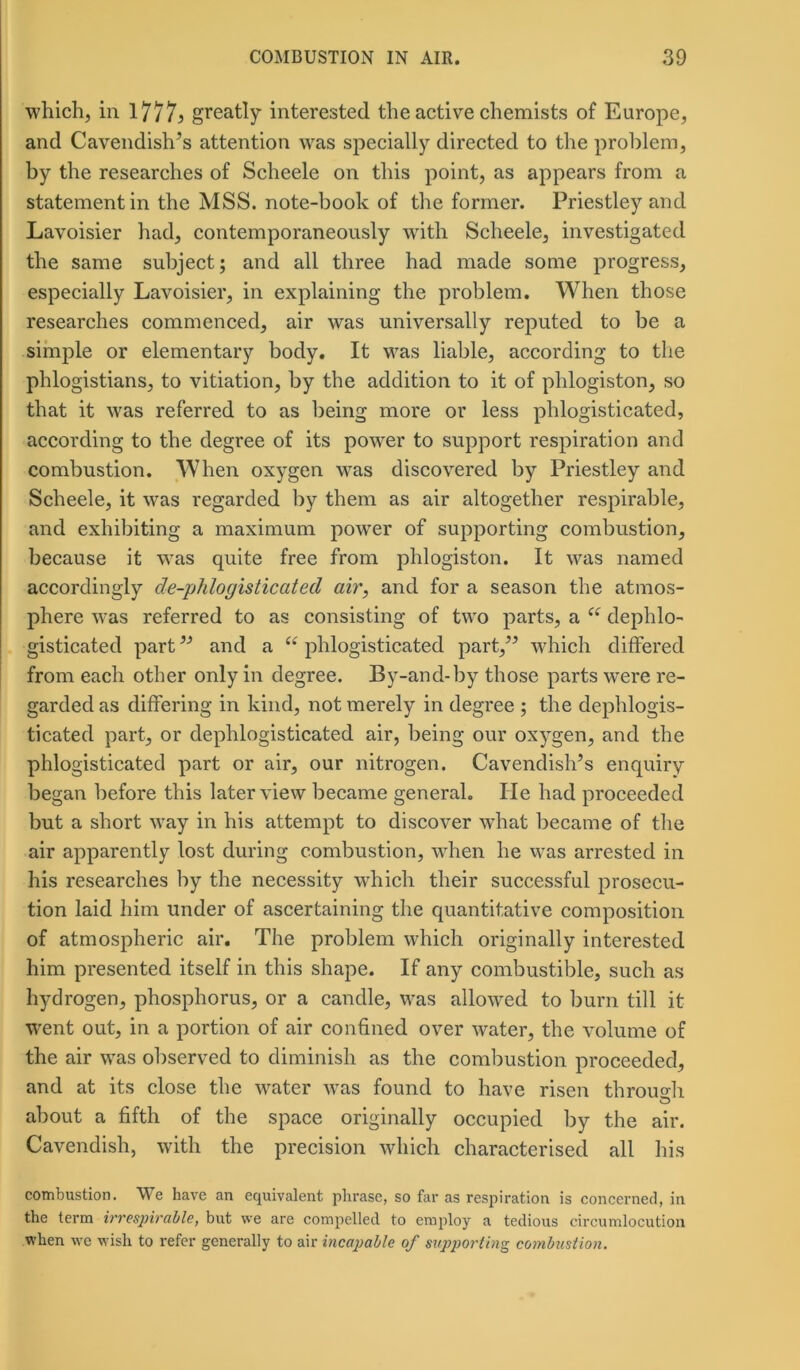 which, in 1777> greatly interested the active chemists of Europe, and Cavendish’s attention was specially directed to the problem, by the researches of Scheele on this point, as appears from a statement in the MSS. note-book of the former. Priestley and Lavoisier had, contemporaneously with Scheele, investigated the same subject; and all three had made some progress, especially Lavoisier, in explaining the problem. When those researches commenced, air was universally reputed to be a simple or elementary body. It was liable, according to the phlogistians, to vitiation, by the addition to it of phlogiston, so that it was referred to as being more or less phlogisticated, according to the degree of its power to support respiration and combustion. When oxygen was discovered by Priestley and Scheele, it was regarded by them as air altogether respirable, and exhibiting a maximum power of supporting combustion, because it was quite free from phlogiston. It was named accordingly de-phlogisticated air, and for a season the atmos- phere was referred to as consisting of two parts, a e( dephlo- gisticated part ” and a “ phlogisticated part,” which differed from each other only in degree. By-and-by those parts were re- garded as differing in kind, not merely in degree ; the dephlogis- ticated part, or dephlogisticated air, being our oxygen, and the phlogisticated part or air, our nitrogen. Cavendish’s enquiry began before this later view became general. He had proceeded but a short way in his attempt to discover what became of the air apparently lost during combustion, when he was arrested in his researches by the necessity which their successful prosecu- tion laid him under of ascertaining the quantitative composition of atmospheric air. The problem which originally interested him presented itself in this shape. If any combustible, such as hydrogen, phosphorus, or a candle, was allowed to burn till it went out, in a portion of air confined over water, the volume of the air was observed to diminish as the combustion proceeded, and at its close the water was found to have risen through about a fifth of the space originally occupied by the air. Cavendish, with the precision which characterised all his combustion. We have an equivalent phrase, so far as respiration is concerned, in the term irrespirable, but we are compelled to employ a tedious circumlocution when we wish to refer generally to air incapable of supporting combustion.