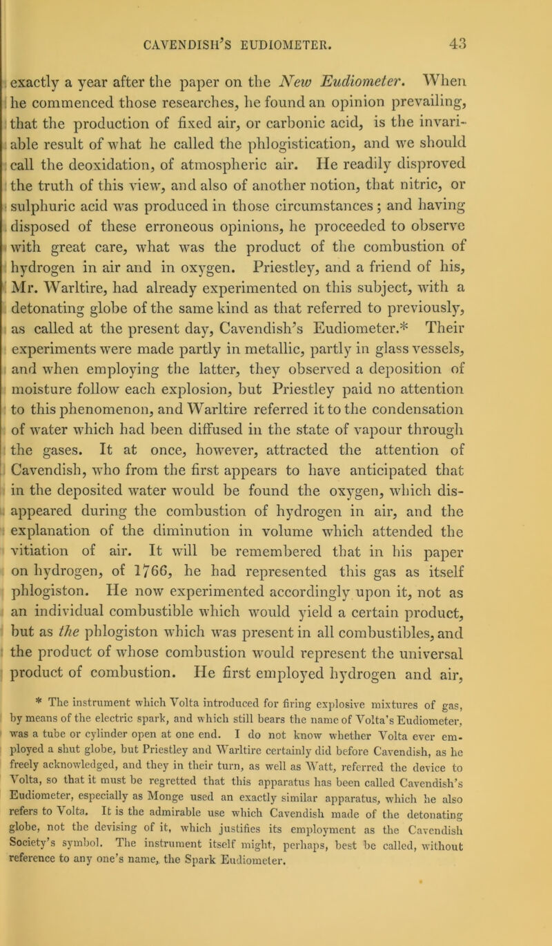 exactly a year after the paper on the New Eudiometer. When he commenced those researches, he found an opinion prevailing', I that the production of fixed air, or carbonic acid, is the invari- able result of what he called the phlogistication, and we should call the deoxidation, of atmospheric air. lie readily disproved the truth of this view, and also of another notion, that nitric, or sulphuric acid was produced in those circumstances; and having disposed of these erroneous opinions, he proceeded to observe with great care, what was the product of the combustion of hydrogen in air and in oxygen. Priestley, and a friend of his, Mr. Warltire, had already experimented on this subject, with a detonating globe of the same kind as that referred to previously, as called at the present day, Cavendish’s Eudiometer.* Their experiments were made partly in metallic, partly in glass vessels, and when employing the latter, they observed a deposition of moisture follow each explosion, but Priestley paid no attention to this phenomenon, and Warltire referred it to the condensation of water which had been diffused in the state of vapour through the gases. It at once, however, attracted the attention of Cavendish, who from the first appears to have anticipated that in the deposited water would be found the oxygen, which dis- appeared during the combustion of hydrogen in air, and the explanation of the diminution in volume which attended the vitiation of air. It will be remembered that in his paper on hydrogen, of 1/66, he had represented this gas as itself phlogiston. He now experimented accordingly upon it, not as an individual combustible which would yield a certain product, but as the phlogiston which was present in all combustibles, and the product of whose combustion would represent the universal product of combustion. He first employed hydrogen and air, * The instrument which Volta introduced for firing explosive mixtures of gas, by means of the electric spark, and which still bears the name of Volta’s Eudiometer, was a tube or cylinder open at one end. I do not know whether Volta ever em- ployed a shut globe, but Priestley and Warltire certainly did before Cavendish, as he freely acknowledged, and they in their turn, as well as Watt, referred the device to ^ olta, so that it must be regretted that this apparatus has been called Cavendish’s Eudiometer, especially as Monge used an exactly similar apparatus, which he also lefers to \olta. It is the admirable use which Cavendish made of the detonating globe, not the devising of it, which justifies its employment as the Cavendish Society’s symbol. The instrument itself might, perhaps, best be called, without reference to any one’s name, the Spark Eudiometer.