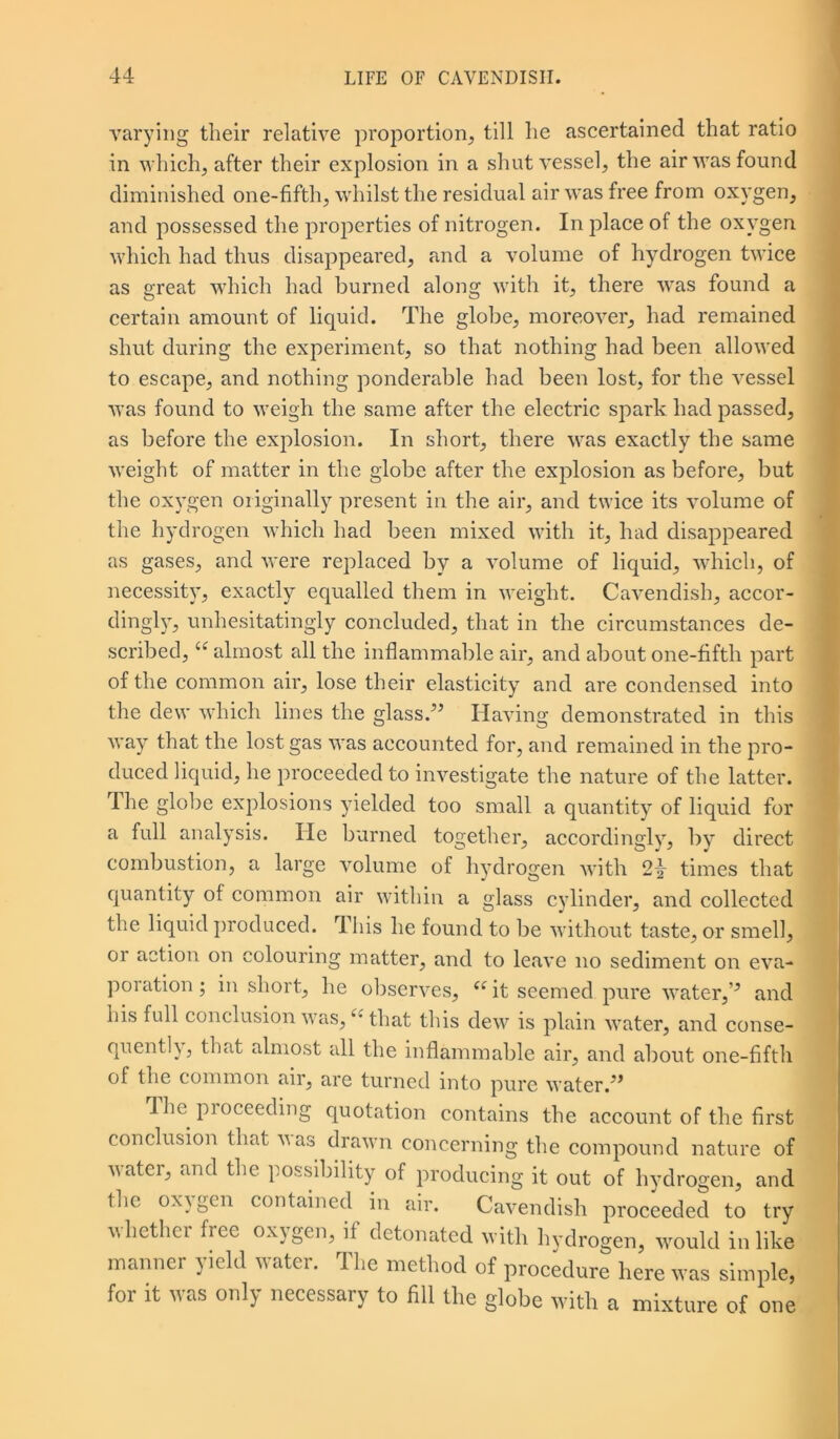 varying their relative proportion, till he ascertained that ratio in which, after their explosion in a shut vessel, the air was found diminished one-fifth, whilst the residual air was free from oxygen, and possessed the properties of nitrogen. In place of the oxygen which had thus disappeared, and a volume of hydrogen twice as great which had burned along with it, there was found a certain amount of liquid. The globe, moreover, had remained shut during the experiment, so that nothing had been allowed to escape, and nothing ponderable had been lost, for the vessel was found to weigh the same after the electric spark had passed, as before the explosion. In short, there was exactly the same weight of matter in the globe after the explosion as before, but the oxygen originally present in the air, and twice its volume of the hydrogen which had been mixed with it, had disappeared as gases, and were replaced by a volume of liquid, which, of necessity, exactly equalled them in weight. Cavendish, accor- dingly, unhesitatingly concluded, that in the circumstances de- scribed, u almost all the inflammable air, and about one-fifth part of the common air, lose their elasticity and are condensed into the dew which lines the glass.” Having demonstrated in this way that the lost gas was accounted for, and remained in the pro- duced liquid, he proceeded to investigate the nature of the latter. The globe explosions yielded too small a quantity of liquid for a full analysis. He burned together, accordingly, bv direct combustion, a large volume of hydrogen with 2>>- times that quantity of common air within a glass cylinder, and collected the liquid produced. This he found to be without taste, or smell, or action on colouring matter, and to leave no sediment on eva- poration; in short, he observes, <e it seemed pure water,” and his full conclusion vas, that this dew is plain water, and conse- quently, that almost all the inflammable air, and about one-fifth of the common air, are turned into pure water.” The proceeding quotation contains the account of the first conclusion that vas drawn concerning the compound nature of water, and the possibility of producing it out of hydrogen, and the oxygen contained in air. Cavendish proceeded to try whether free oxygen, if detonated with hydrogen, would in like manner yield water. The method of procedure here was simple, for it was only necessary to fill the globe with a mixture of one