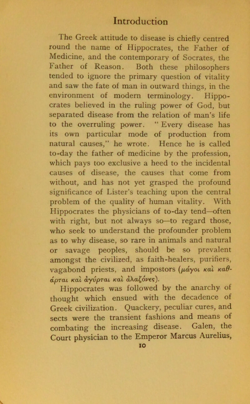 The Greek attitude to disease is chiefly centred round the name of Hippocrates, the Father of Medicine, and the contemporary of Socrates, the tather of Reason. Both these philosophers tended to ignore the primary question of vitality and saw the fate of man in outward things, in the environment of modern terminology. Hippo- crates believed in the ruling power of God, but separated disease from the relation of man’s life to the overruling power. “ Every disease has its own particular mode of production from natural causes,” he wrote. Hence he is called to-day the father of medicine by the profession, which pays too exclusive a heed to the incidental causes of disease, the causes that come from without, and has not yet grasped the profound significance of Lister’s teaching upon the central problem of the quality of human vitality. With Hippocrates the physicians of to-day tend—often with right, but not always so—to regard those, who seek to understand the profounder problem as to why disease, so rare in animals and natural or savage peoples, should be so prevalent amongst the civilized, as faith-healers, purifiers, vagabond priests, and impostors (payoi /cal /ca$- apral /cal dyvprai /cal d\a(,6ve<;). Hippocrates was followed by the anarchy of thought which ensued with the decadence of Greek civilization. Quackery, peculiar cures, and sects were the transient fashions and means of combating the increasing disease. Galen, the Court physician to the Emperor Marcus Aurelius,