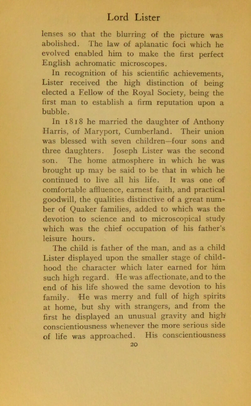 lenses so that the blurring of the picture was abolished. The law of aplanatic foci which he evolved enabled him to make the first perfect English achromatic microscopes. In recognition of his scientific achievements. Lister received the high distinction of being elected a Fellow of the Royal Society, being the first man to establish a firm reputation upon a bubble. In 18 18 he married the daughter of Anthony Harris, of Maryport, Cumberland. Their union was blessed with seven children—four sons and three daughters. Joseph Lister was the second son. The home atmosphere in which he was brought up may be said to be that in which he continued to live all his life. It was one of comfortable affluence, earnest faith, and practical goodwill, the qualities distinctive of a great num- ber of Quaker families, added to which was the devotion to science and to microscopical study which was the chief occupation of his father’s leisure hours. The child is father of the man, and as a child Lister displayed upon the smaller stage of child- hood the character which later earned for him such high regard. 'He was affectionate, and to the end of his life showed the same devotion to his family. He was merry and full of high spirits at home, but shy with strangers, and from the first he displayed an unusual gravity and high conscientiousness whenever the more serious side of life was approached. His conscientiousness