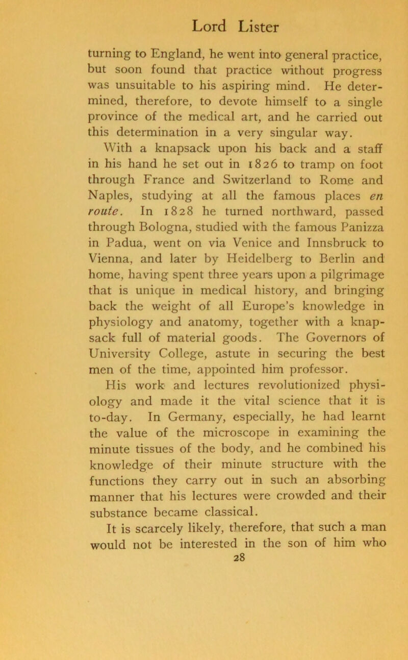 turning to England, he went into general practice, but soon found that practice without progress was unsuitable to his aspiring mind. He deter- mined, therefore, to devote himself to a single province of the medical art, and he carried out this determination in a very singular way. With a knapsack upon his back and a staff in his hand he set out in 1826 to tramp on foot through France and Switzerland to Rome and Naples, studying at all the famous places en route. In 1828 he turned northward, passed through Bologna, studied with the famous Panizza in Padua, went on via Venice and Innsbruck to Vienna, and later by Heidelberg to Berlin and home, having spent three years upon a pilgrimage that is unique in medical history, and bringing back the weight of all Europe’s knowledge in physiology and anatomy, together with a knap- sack full of material goods. The Governors of University College, astute in securing the best men of the time, appointed him professor. Idis work and lectures revolutionized physi- ology and made it the vital science that it is to-day. In Germany, especially, he had learnt the value of the microscope in examining the minute tissues of the body, and he combined his knowledge of their minute structure with the functions they carry out in such an absorbing manner that his lectures were crowded and their substance became classical. It is scarcely likely, therefore, that such a man would not be interested in the son of him who