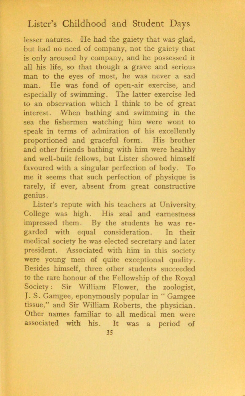 lesser natures. He had the gaiety that was glad, but had no need of company, not the gaiety that is only aroused by company, and he possessed it all his life, so that though a grave and serious man to the eyes of most, he was never a sad man. He was fond of open-air exercise, and especially of swimming. The latter exercise led to an observation which I think to be of great interest. When bathing and swimming in the sea the fishermen watching him were wont to speak in terms of admiration of his excellently proportioned and graceful form. His brother and other friends bathing with him were healthy and well-built fellows, but Lister showed himself favoured with a singular perfection of body. To me it seems that such perfection of physique is rarely, if ever, absent from great constructive genius. Lister’s repute with his teachers at University College was high. His zeal and earnestness impressed them. By the students he was re- garded with equal consideration. In their medical society he was elected secretary and later president. Associated with him in this society were young men of quite exceptional quality. Besides himself, three other students succeeded to the rare honour of the Fellowship of the Royal Society: Sir William Flower, the zoologist, J. S. Gamgee, eponymously popular in “ Gamgee tissue,” and Sir William Roberts, the physician. Other names familiar to all medical men were associated with his. It was a period of