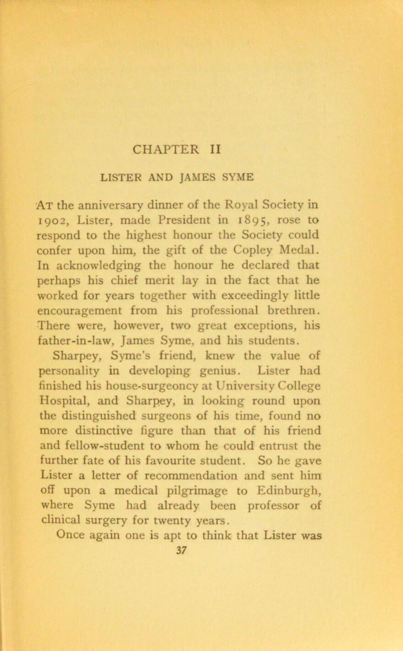 CHAPTER II LISTER AND JAMES SYME At the anniversary dinner of the Royal Society in 1902, Lister, made President in 1895, rose to respond to the highest honour the Society could confer upon him, the gift of the Copley Medal. In acknowledging the honour he declared that perhaps his chief merit lay in the fact that he worked for years together with exceedingly little encouragement from his professional brethren. There were, however, two great exceptions, his father-in-law, James Syme, and his students. Sharpey, Syme’s friend, knew the value of personality in developing genius. Lister had finished his house-surgeoncy at University College Hospital, and Sharpey, in looking round upon the distinguished surgeons of his time, found no more distinctive figure than that of his friend and fellow-student to whom he could entrust the further fate of his favourite student. So he gave Lister a letter of recommendation and sent him off upon a medical pilgrimage to Edinburgh, where Syme had already been professor of clinical surgery for twenty years. Once again one is apt to think that Lister was