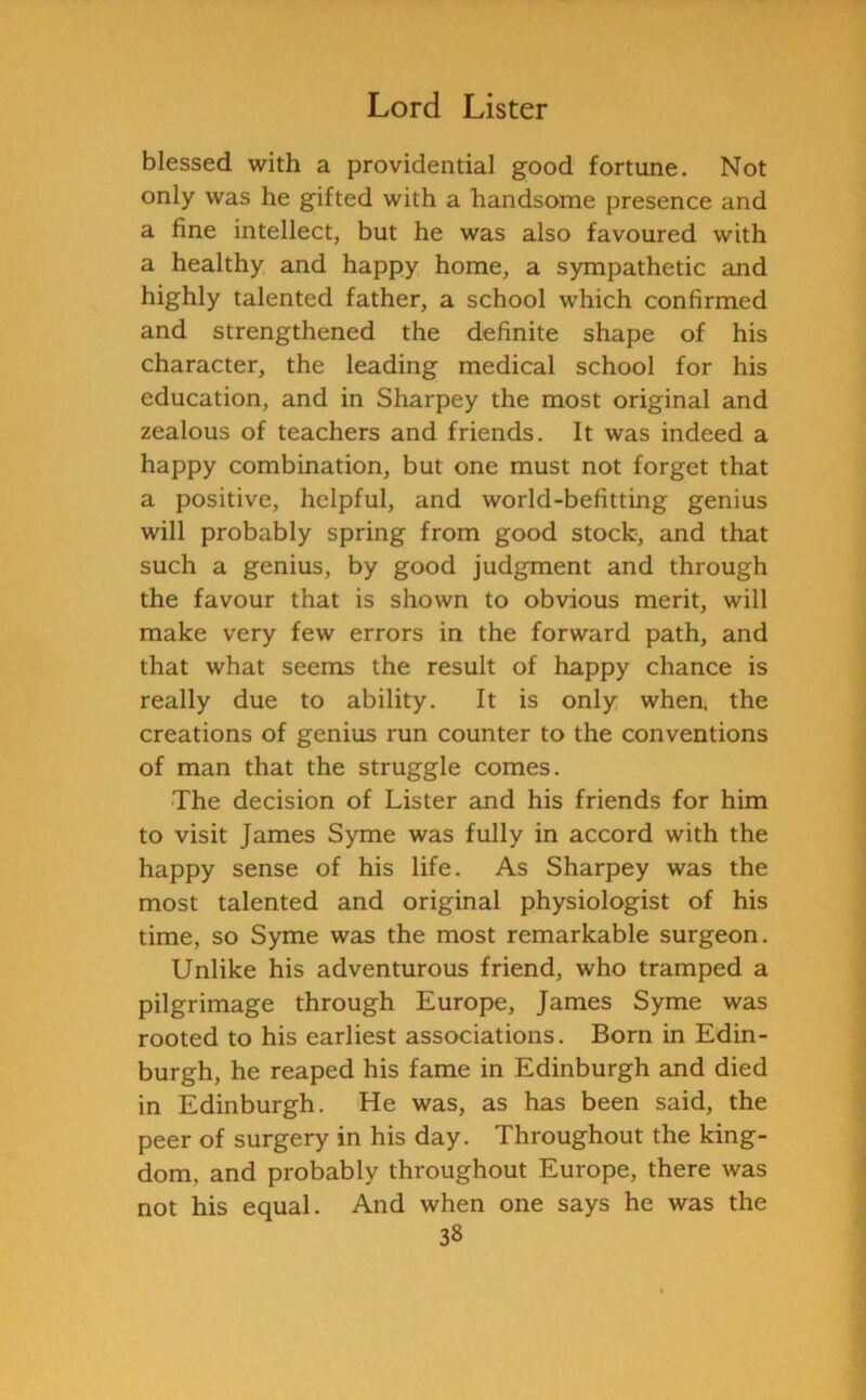 blessed with a providential good fortune. Not only was he gifted with a handsome presence and a fine intellect, but he was also favoured with a healthy and happy home, a sympathetic and highly talented father, a school which confirmed and strengthened the definite shape of his character, the leading medical school for his education, and in Sharpey the most original and zealous of teachers and friends. It was indeed a happy combination, but one must not forget that a positive, helpful, and world-befitting genius will probably spring from good stock, and that such a genius, by good judgment and through the favour that is shown to obvious merit, will make very few errors in the forward path, and that what seems the result of happy chance is really due to ability. It is only when, the creations of genius run counter to the conventions of man that the struggle comes. The decision of Lister and his friends for him to visit James Syme was fully in accord with the happy sense of his life. As Sharpey was the most talented and original physiologist of his time, so Syme was the most remarkable surgeon. Unlike his adventurous friend, who tramped a pilgrimage through Europe, James Syme was rooted to his earliest associations. Born in Edin- burgh, he reaped his fame in Edinburgh and died in Edinburgh. He was, as has been said, the peer of surgery in his day. Throughout the king- dom, and probably throughout Europe, there was not his equal. And when one says he was the